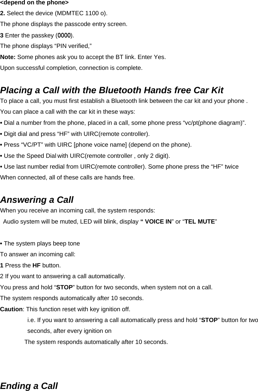 &lt;depend on the phone&gt; 2. Select the device (MDMTEC 1100 o). The phone displays the passcode entry screen. 3 Enter the passkey (0000). The phone displays “PIN verified,”   Note: Some phones ask you to accept the BT link. Enter Yes. Upon successful completion, connection is complete.  Placing a Call with the Bluetooth Hands free Car Kit To place a call, you must first establish a Bluetooth link between the car kit and your phone . You can place a call with the car kit in these ways: • Dial a number from the phone, placed in a call, some phone press “vc/pt(phone diagram)”. • Digit dial and press “HF” with UIRC(remote controller). • Press “VC/PT” with UIRC [phone voice name] (depend on the phone). • Use the Speed Dial with UIRC(remote controller , only 2 digit). • Use last number redial from UIRC(remote controller). Some phone press the “HF” twice When connected, all of these calls are hands free.    Answering a Call When you receive an incoming call, the system responds:  Audio system will be muted, LED will blink, display “ VOICE IN” or “TEL MUTE”   • The system plays beep tone   To answer an incoming call: 1 Press the HF button. 2 If you want to answering a call automatically.   You press and hold “STOP” button for two seconds, when system not on a call. The system responds automatically after 10 seconds. Caution: This function reset with key ignition off.   i.e. If you want to answering a call automatically press and hold “STOP” button for two seconds, after every ignition on The system responds automatically after 10 seconds.      Ending a Call 