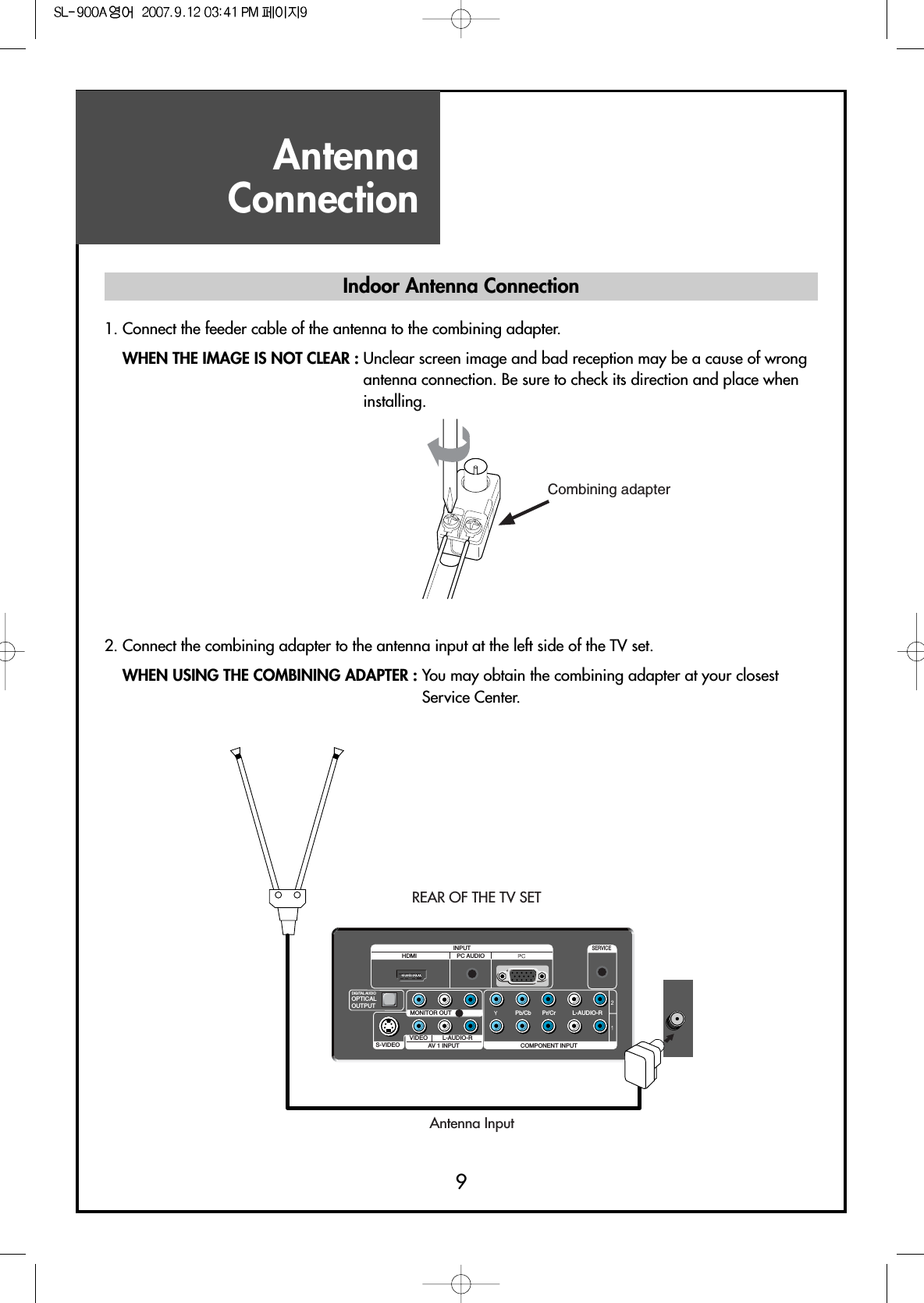 AntennaConnection9Indoor Antenna Connection1. Connect the feeder cable of the antenna to the combining adapter.WHEN THE IMAGE IS NOT CLEAR : Unclear screen image and bad reception may be a cause of wrongantenna connection. Be sure to check its direction and place wheninstalling.2. Connect the combining adapter to the antenna input at the left side of the TV set.WHEN USING THE COMBINING ADAPTER : You may obtain the combining adapter at your closestService Center.Combining adapterS-VIDEO AV 1 INPUT COMPONENT INPUTL-AUDIO-RVIDEO L-AUDIO-RMONITOR OUTOPTICALOUTPUTPC AUDIOHDMIINPUTSERVICEPb/Cb Pr/CrDIGITAL AUDIOAntenna InputREAR OF THE TV SET       