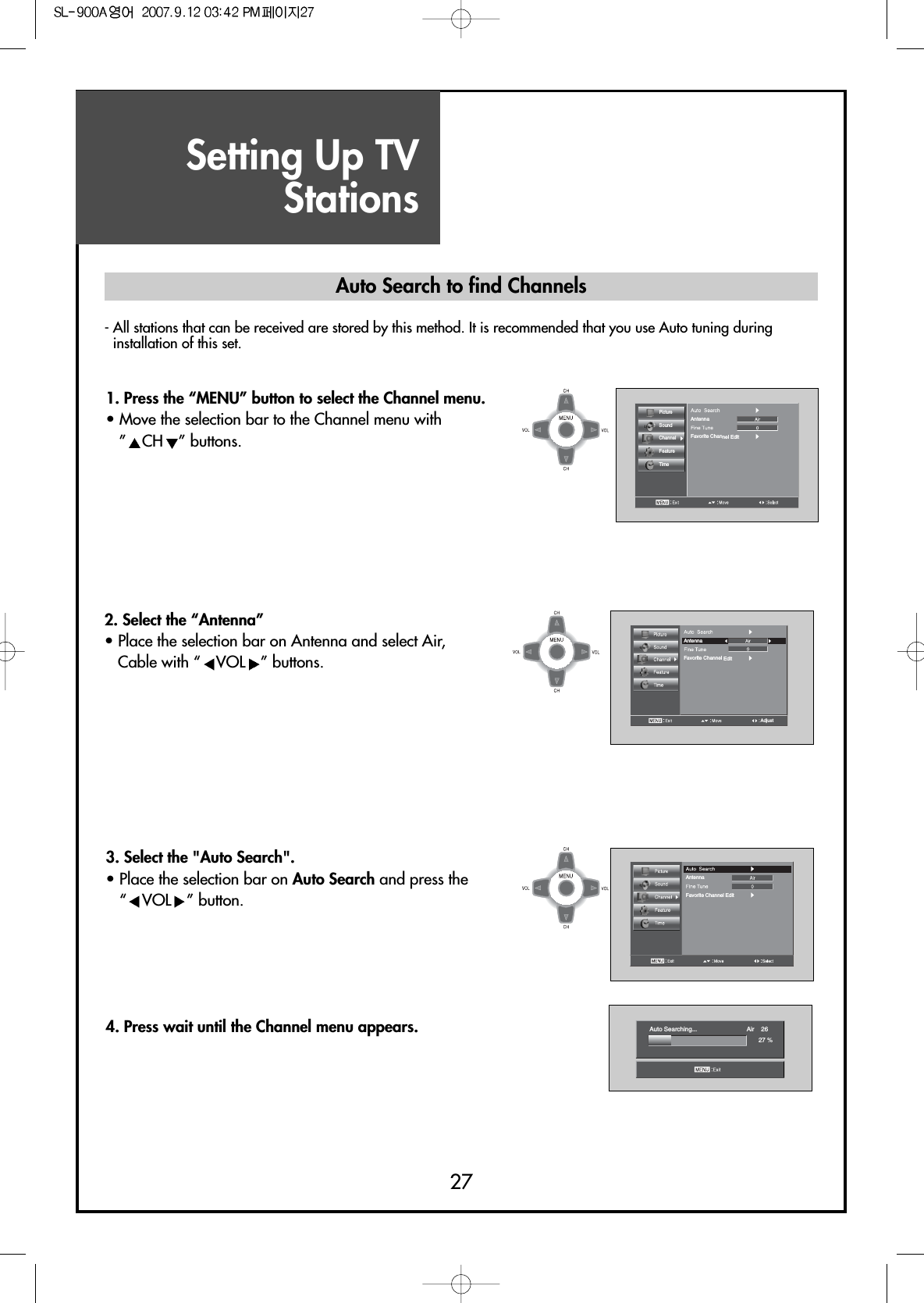 Setting Up TVStations27- All stations that can be received are stored by this method. It is recommended that you use Auto tuning duringinstallation of this set.Auto Searching... Air    2627 %PictureSoundChannelFeatureTimeAntennaFavorite Channel EditAntennaFavorite Channel EditAdjustAntennaFavorite Channel Edit1. Press the “MENU” button to select the Channel menu.• Move the selection bar to the Channel menu with ”CH ” buttons. 3. Select the &quot;Auto Search&quot;. • Place the selection bar on Auto Search and press the “VOL ” button.4. Press wait until the Channel menu appears.Auto Search to find Channels2. Select the “Antenna”• Place the selection bar on Antenna and select Air,Cable with “ VOL ” buttons.