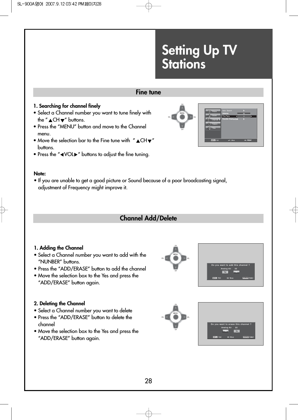 Setting Up TVStations281. Searching for channel finely• Select a Channel number you want to tune finely withthe ” CH ” buttons.• Press the “MENU” button and move to the Channelmenu.• Move the selection bar to the Fine tune with  ” CH ”buttons.• Press the “CVOLB“ buttons to adjust the fine tuning.Do you want to add this channel ?Analog Air     22:ADD/ERASEFine tune Channel Add/DeleteNote:• If you are unable to get a good picture or Sound because of a poor broadcasting signal,adjustment of Frequency might improve it.1. Adding the Channel• Select a Channel number you want to add with the“NUNBER” buttons.• Press the “ADD/ERASE” button to add the channel• Move the selection box to the Yes and press the“ADD/ERASE” button again.2. Deleting the Channel• Select a Channel number you want to delete• Press the “ADD/ERASE” button to delete thechannel• Move the selection box to the Yes and press the“ADD/ERASE” button again.Do you want to erase this channel ?Analog Air     22:ADD/ERASEAntennaFavorite Channel EditAdjust