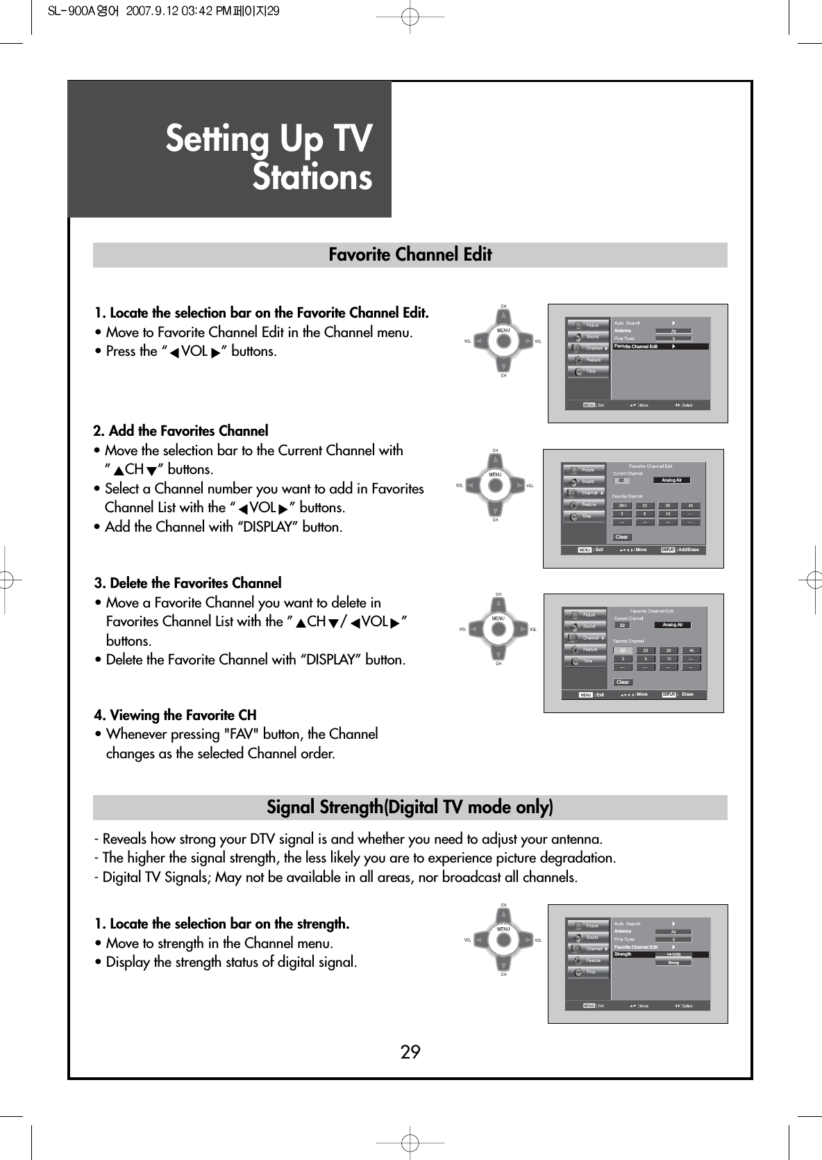 Setting Up TVStations292222Analog AirClear: Exit : MoveDISPLAY:   Erase AntennaFavorite Channel EditAntennaStrengthFavorite Channel Edit14-1(16)Strong22 Analog AirClear: Exit : MoveDISPLAY: Add/Erase1. Locate the selection bar on the Favorite Channel Edit.• Move to Favorite Channel Edit in the Channel menu.• Press the “ VOL ” buttons.3. Delete the Favorites Channel• Move a Favorite Channel you want to delete inFavorites Channel List with the ” CH / VOL ”buttons.• Delete the Favorite Channel with “DISPLAY” button.4. Viewing the Favorite CH• Whenever pressing &quot;FAV&quot; button, the Channelchanges as the selected Channel order.- Reveals how strong your DTV signal is and whether you need to adjust your antenna.- The higher the signal strength, the less likely you are to experience picture degradation.- Digital TV Signals; May not be available in all areas, nor broadcast all channels.1. Locate the selection bar on the strength.• Move to strength in the Channel menu.• Display the strength status of digital signal.Favorite Channel EditSignal Strength(Digital TV mode only)2. Add the Favorites Channel• Move the selection bar to the Current Channel with”CH ” buttons.• Select a Channel number you want to add in FavoritesChannel List with the “ VOL ” buttons.• Add the Channel with “DISPLAY” button.