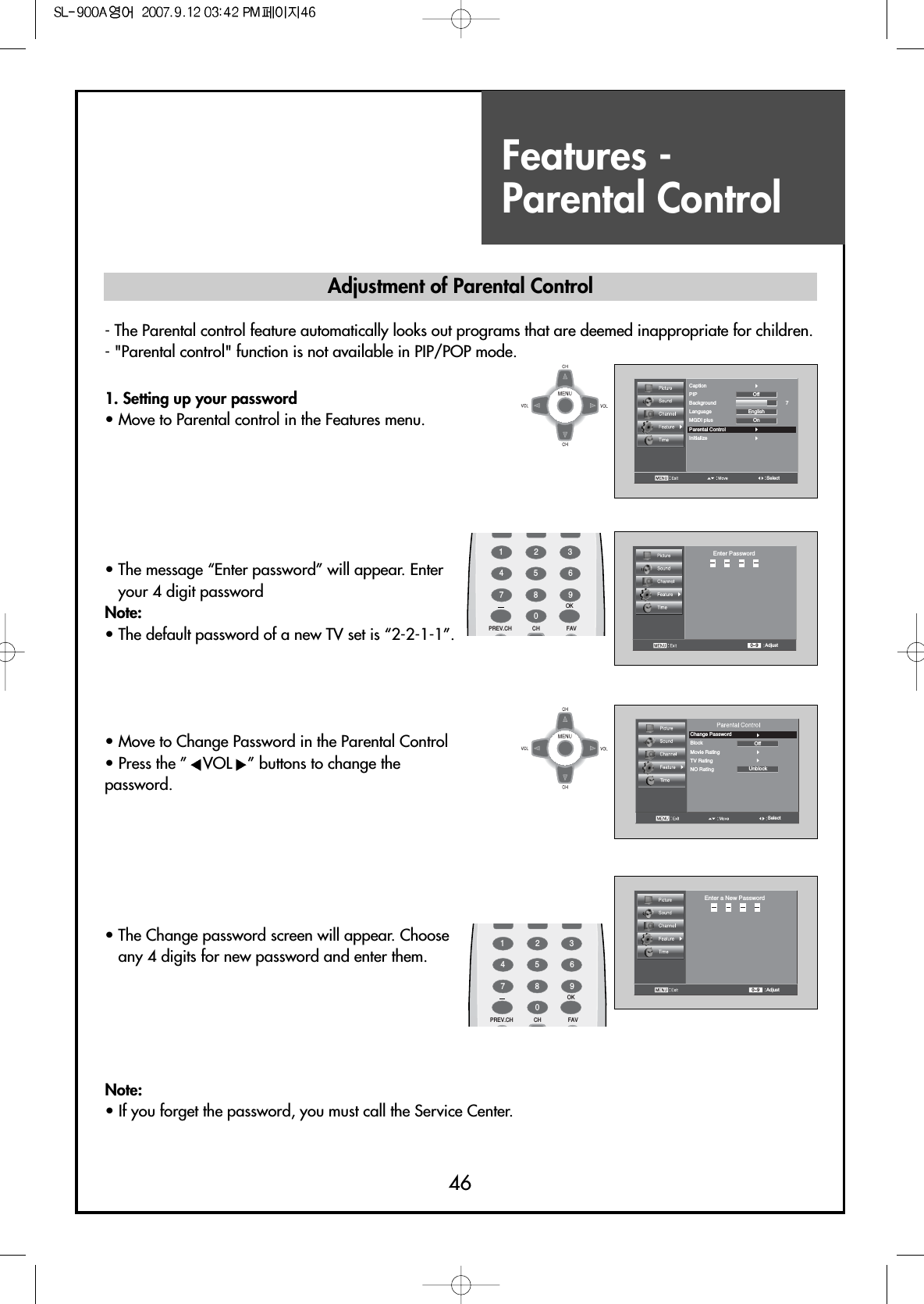 Features - Parental Control46SelectCaptionPIPBackground 7LanguageMGDI plusParental ControlInitializeOnEnglishOffAdjust0~9Enter PasswordSelectChange PasswordBlock OffUnblockMovie RatingTV RatingNO RatingAdjust0~9Enter a New Password1. Setting up your password                            • Move to Parental control in the Features menu.• The message “Enter password” will appear. Enteryour 4 digit password Note:• The default password of a new TV set is “2-2-1-1”.• Move to Change Password in the Parental Control• Press the ” VOL ” buttons to change thepassword.• The Change password screen will appear. Chooseany 4 digits for new password and enter them.Note:• If you forget the password, you must call the Service Center.Adjustment of Parental Control- The Parental control feature automatically looks out programs that are deemed inappropriate for children.- &quot;Parental control&quot; function is not available in PIP/POP mode.FAVPREV.CH CHOK1234567809FAVPREV.CH CHOK1234567809