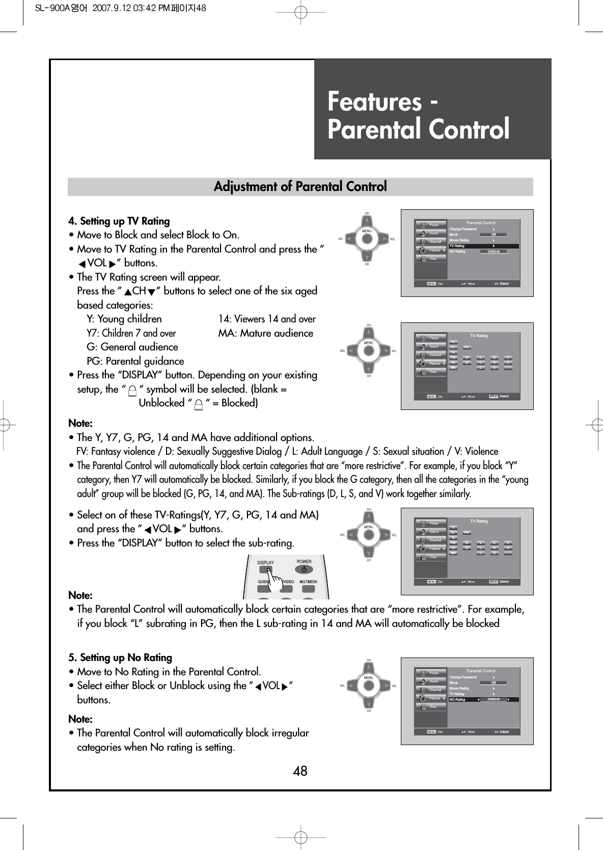 Features - Parental Control484. Setting up TV Rating                 • Move to Block and select Block to On.• Move to TV Rating in the Parental Control and press the ”VOL ” buttons.• The TV Rating screen will appear.Press the ” CH ” buttons to select one of the six agedbased categories:Y: Young children 14: Viewers 14 and overY7: Children 7 and overMA: Mature audienceG: General audiencePG: Parental guidance• Press the “DISPLAY” button. Depending on your existingsetup, the “ “ symbol will be selected. (blank =Unblocked “ “ = Blocked)Note:• The Y, Y7, G, PG, 14 and MA have additional options.FV: Fantasy violence / D: Sexually Suggestive Dialog / L: Adult Language / S: Sexual situation / V: Violence• The Parental Control will automatically block certain categories that are “more restrictive”. For example, if you block “Y”category, then Y7 will automatically be blocked. Similarly, if you block the G category, then all the categories in the “youngadult” group will be blocked (G, PG, 14, and MA). The Sub-ratings (D, L, S, and V) work together similarly.SelectYY7GPG14MAFVD L S VDLSVLSVTV RatingDISPLAYSelectChange PasswordBlock OffUnblockMovie RatingTV RatingNO RatingSelectYY7GPG14MAFVD L S VDLSVLSVTV RatingDISPLAY• Select on of these TV-Ratings(Y, Y7, G, PG, 14 and MA)and press the ” VOL ” buttons.• Press the “DISPLAY” button to select the sub-rating.5. Setting up No Rating• Move to No Rating in the Parental Control.• Select either Block or Unblock using the ” VOL ”buttons.Note:• The Parental Control will automatically block irregularcategories when No rating is setting.Note:• The Parental Control will automatically block certain categories that are “more restrictive”. For example,if you block “L” subrating in PG, then the L sub-rating in 14 and MA will automatically be blockedAdjustChange PasswordBlock OffUnblockMovie RatingTV RatingNO RatingAdjustment of Parental ControlDISPLAYGUIDE TV/VIDEOMULTIMEDIAPOWER