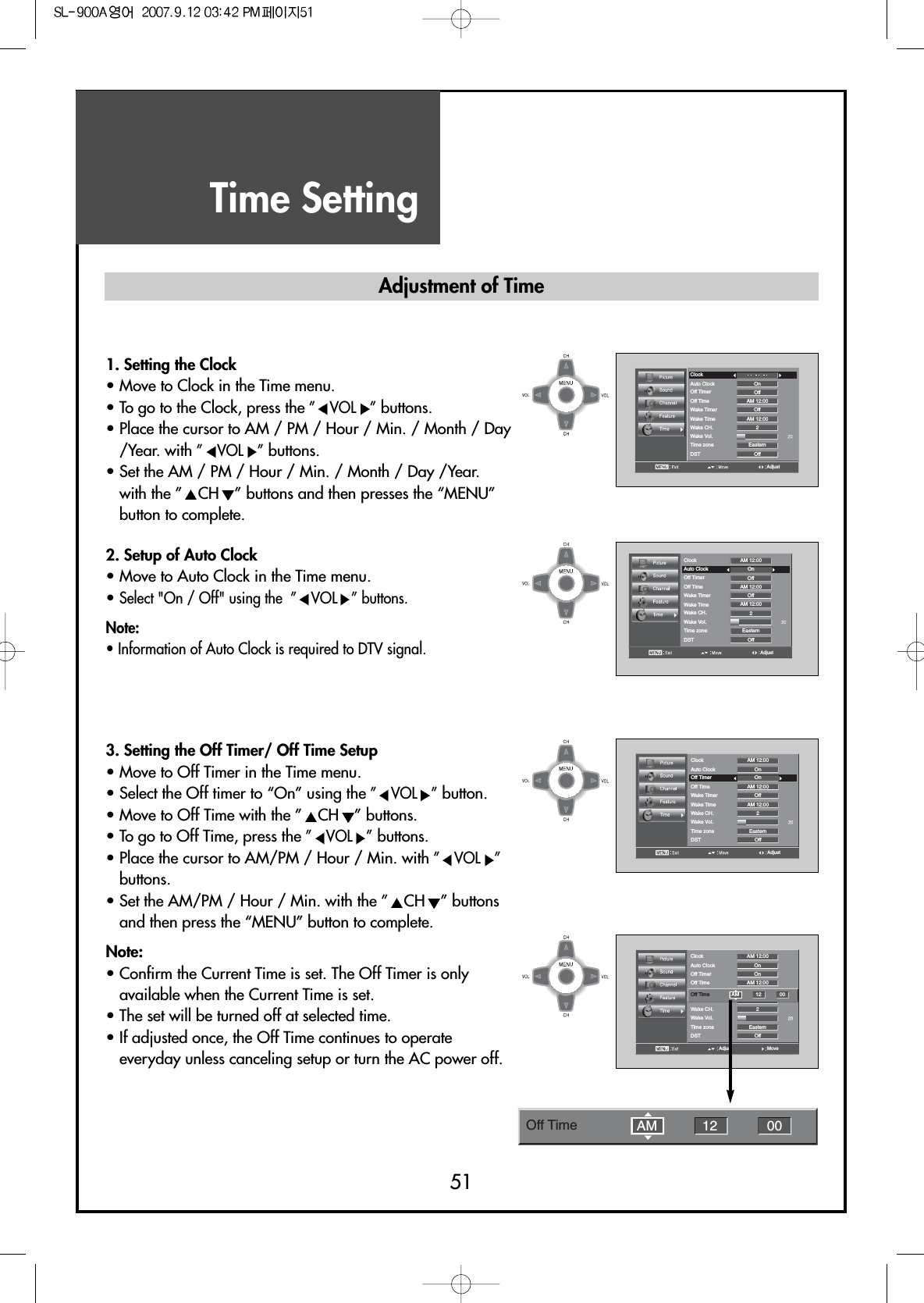 Time Setting51AdjustClockAuto Clock OnOffOffOff2EasternAM 12:00AM 12:00Off TimerOff TimeWake TimerWake TimeWake CH.Wake Vol.Time zoneDST1. Setting the Clock• Move to Clock in the Time menu.• To go to the Clock, press the ” VOL ”buttons.• Place the cursor to AM / PM / Hour / Min. / Month / Day/Year. with ” VOL ”buttons.• Set the AM / PM / Hour / Min. / Month / Day /Year.with the ” CH ” buttons and then presses the “MENU”button to complete.2. Setup of Auto Clock• Move to Auto Clock in the Time menu.• Select &quot;On / Off&quot; using the  ” VOL ” buttons.Note:• Information of Auto Clock is required to DTV signal.3. Setting the Off Timer/ Off Time Setup• Move to Off Timer in the Time menu.• Select the Off timer to “On” using the ” VOL ”button.• Move to Off Time with the ” CH ” buttons.• To go to Off Time, press the ” VOL ”buttons.• Place the cursor to AM/PM / Hour / Min. with ” VOL ”buttons.• Set the AM/PM / Hour / Min. with the ” CH ” buttonsand then press the “MENU” button to complete.Note:• Confirm the Current Time is set. The Off Timer is onlyavailable when the Current Time is set.• The set will be turned off at selected time.• If adjusted once, the Off Time continues to operateeveryday unless canceling setup or turn the AC power off.AdjustClockAuto Clock OnOffOffOff2EasternAM 12:00AM 12:00AM 12:00Off TimerOff TimeWake TimerWake TimeWake CH.Wake Vol.Time zoneDSTAdjustClockAuto Clock OnOnOffOff2EasternAM 12:00AM 12:00AM 12:00Off TimerOff TimeWake TimerWake TimeWake CH.Wake Vol.Time zoneDSTMoveAdjustClockAuto Clock OnOnOffOff2EasternAM 12:00AM 12:00Off TimerOff TimeWake TimerWake CH.Wake Vol.Time zoneDSTOff Time AM 12 00Adjustment of TimeOff Time 12 00AM