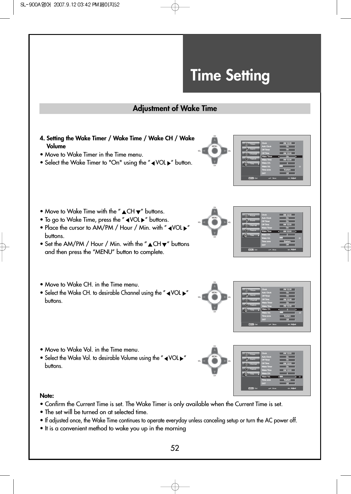 Time Setting52AdjustClockAuto Clock OnOnOnOff2EasternAM 12:00AM 12:00AM 12:00Off TimerOff TimeWake TimerWake TimeWake CH.Wake Vol.Time zoneDSTAdjustClockAuto Clock OnOnOnOff2EasternAM 12:00AM 12:00AM 12:00Off TimerOff TimeWake TimerWake TimeWake CH.Wake Vol.Time zoneDSTAdjustClockAuto Clock OnOnOnOff2EasternAM 12:00AM 12:00AM 12:00Off TimerOff TimeWake TimerWake TimeWake CH.Wake Vol.Time zoneDSTAdjustClockAuto Clock OnOnOnOff2EasternAM 12:00AM 12:00AM 12:00Off TimerOff TimeWake TimerWake TimeWake CH.Wake Vol.Time zoneDST4. Setting the Wake Timer / Wake Time / Wake CH / WakeVolume• Move to Wake Timer in the Time menu.• Select the Wake Timer to &quot;On&quot; using the ” VOL ”button.• Move to Wake Time with the ” CH ” buttons.• To go to Wake Time, press the ” VOL ”buttons.• Place the cursor to AM/PM / Hour / Min. with ” VOL ”buttons.• Set the AM/PM / Hour / Min. with the ” CH ” buttonsand then press the “MENU” button to complete.• Move to Wake CH. in the Time menu.• Select the Wake CH. to desirable Channel using the ” VOL ”buttons.• Move to Wake Vol. in the Time menu.• Select the Wake Vol. to desirable Volume using the ” VOL ”buttons.Note:• Confirm the Current Time is set. The Wake Timer is only available when the Current Time is set.• The set will be turned on at selected time.• If adjusted once, the Wake Time continues to operate everyday unless canceling setup or turn the AC power off.• It is a convenient method to wake you up in the morningAdjustment of Wake Time