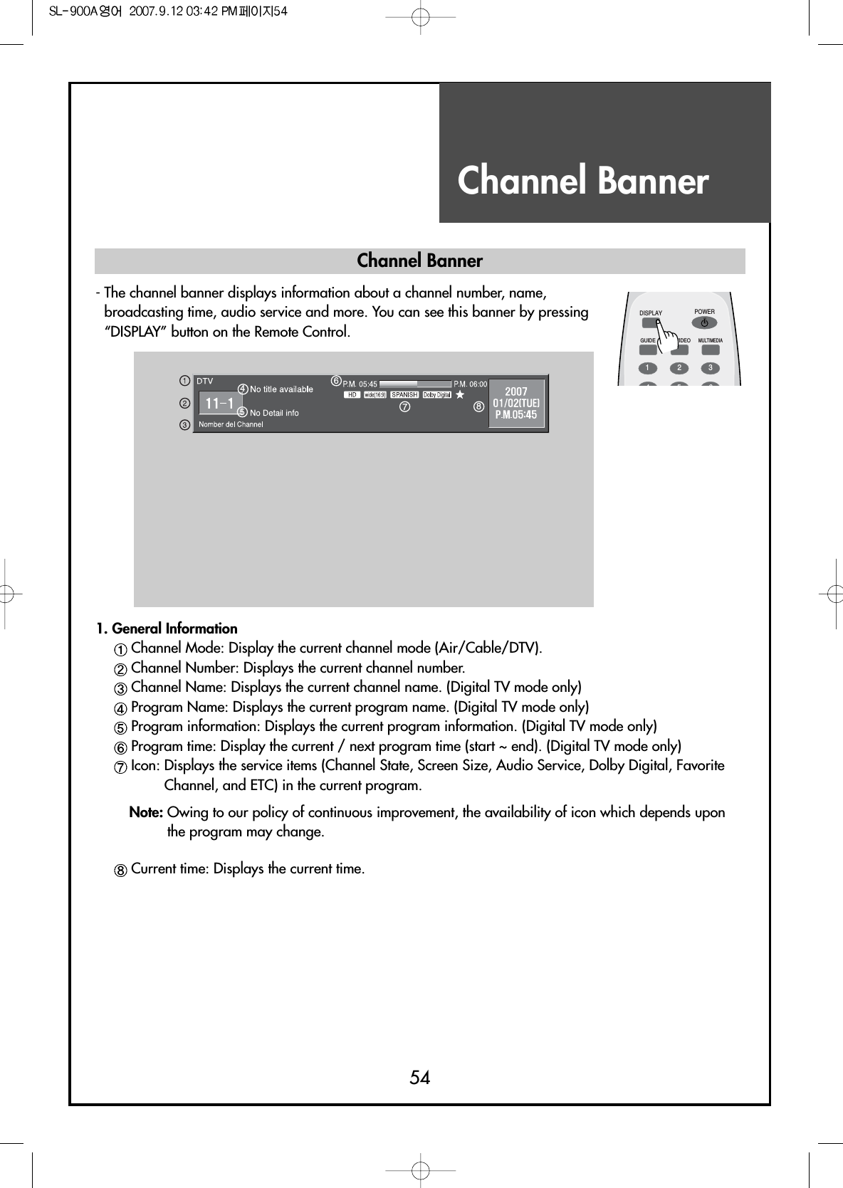 Channel Banner54DISPLAYGUIDE TV/VIDEOMULTIMEDIAPOWER1234561. General InformationChannel Mode: Display the current channel mode (Air/Cable/DTV).Channel Number: Displays the current channel number.Channel Name: Displays the current channel name. (Digital TV mode only)Program Name: Displays the current program name. (Digital TV mode only)Program information: Displays the current program information. (Digital TV mode only)Program time: Display the current / next program time (start ~ end). (Digital TV mode only)Icon: Displays the service items (Channel State, Screen Size, Audio Service, Dolby Digital, FavoriteChannel, and ETC) in the current program.Note: Owing to our policy of continuous improvement, the availability of icon which depends uponthe program may change.Current time: Displays the current time.Channel Banner- The channel banner displays information about a channel number, name,broadcasting time, audio service and more. You can see this banner by pressing“DISPLAY” button on the Remote Control.45678