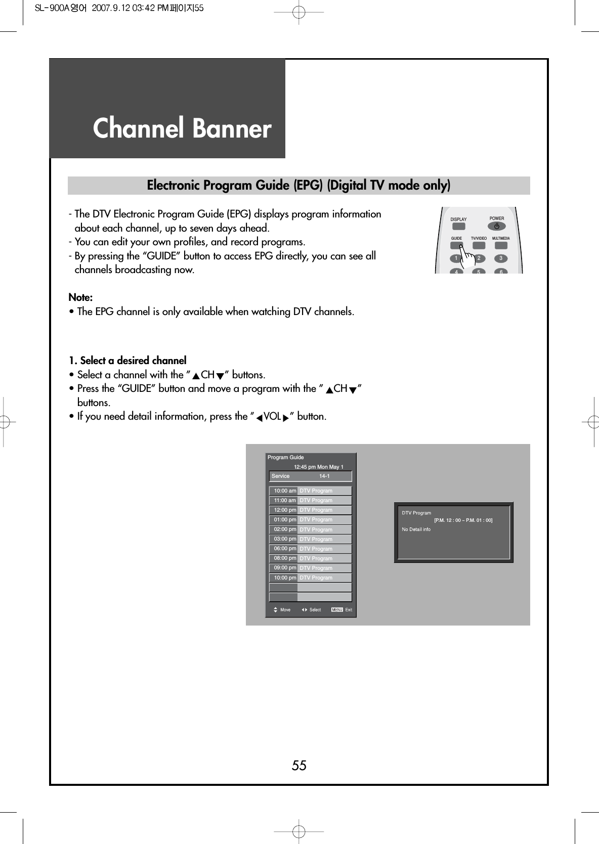 Channel Banner55Electronic Program Guide (EPG) (Digital TV mode only)- The DTV Electronic Program Guide (EPG) displays program informationabout each channel, up to seven days ahead.- You can edit your own profiles, and record programs.- By pressing the “GUIDE” button to access EPG directly, you can see allchannels broadcasting now.Note:• The EPG channel is only available when watching DTV channels.DISPLAYGUIDE TV/VIDEOMULTIMEDIAPOWER1234561. Select a desired channel• Select a channel with the ” CH ” buttons.• Press the “GUIDE” button and move a program with the ” CH ”buttons.• If you need detail information, press the ” VOL” button.Program Guide12:45 pm Mon May 1Service10:00 am DTV Program11:00 am DTV Program12:00 pm DTV Program01:00 pm DTV Program02:00 pm DTV Program03:00 pm DTV Program06:00 pm DTV Program08:00 pm DTV Program09:00 pm DTV Program10:00 pm DTV Program14-1[P.M. 12 : 00 ~ P.M. 01 : 00]