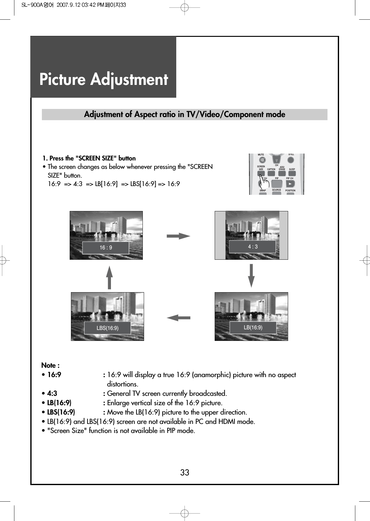 Picture Adjustment33Note :• 16:9 : 16:9 will display a true 16:9 (anamorphic) picture with no aspectdistortions.• 4:3 : General TV screen currently broadcasted.• LB(16:9)  : Enlarge vertical size of the 16:9 picture.• LBS(16:9)  : Move the LB(16:9) picture to the upper direction.• LB(16:9) and LBS(16:9) screen are not available in PC and HDMI mode.• &quot;Screen Size&quot; function is not available in PIP mode.Adjustment of Aspect ratio in TV/Video/Component mode1. Press the &quot;SCREEN SIZE&quot; button• The screen changes as below whenever pressing the &quot;SCREENSIZE&quot; button.16:9  =&gt; 4:3  =&gt; LB[16:9]  =&gt; LBS[16:9] =&gt; 16:916 : 9MUTESCREENSIZE CAPTIONPIP CH PIP CHPIPSWAP SOURCE POSITIONSLEEPCHSTILLADD/ERASELB(16:9)LBS(16:9)4 : 3