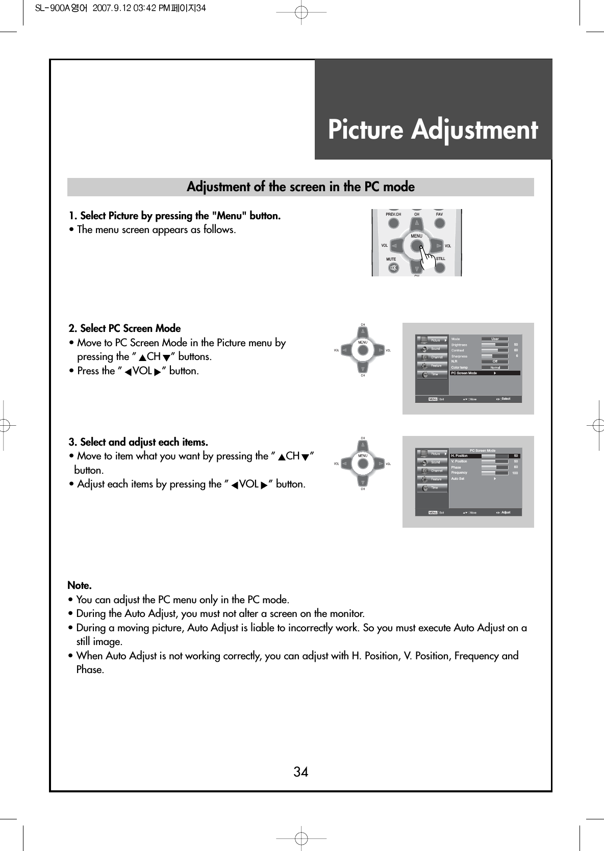 Picture Adjustment34Note.• You can adjust the PC menu only in the PC mode.• During the Auto Adjust, you must not alter a screen on the monitor.• During a moving picture, Auto Adjust is liable to incorrectly work. So you must execute Auto Adjust on astill image.• When Auto Adjust is not working correctly, you can adjust with H. Position, V. Position, Frequency andPhase.Adjustment of the screen in the PC mode1. Select Picture by pressing the &quot;Menu&quot; button.• The menu screen appears as follows.2. Select PC Screen Mode• Move to PC Screen Mode in the Picture menu bypressing the ” CH ” buttons.• Press the ” VOL ” button.Color tempPC Screen ModeOffN.RUserSelect506063. Select and adjust each items.• Move to item what you want by pressing the ” CH ”button.• Adjust each items by pressing the ” VOL ” button.Auto SetPhaseH. PositionV. PositionPC Screen ModeFrequencyAdjust505060100MENUFAVPREV.CHMUTEVOL VOLCHCHSTILL