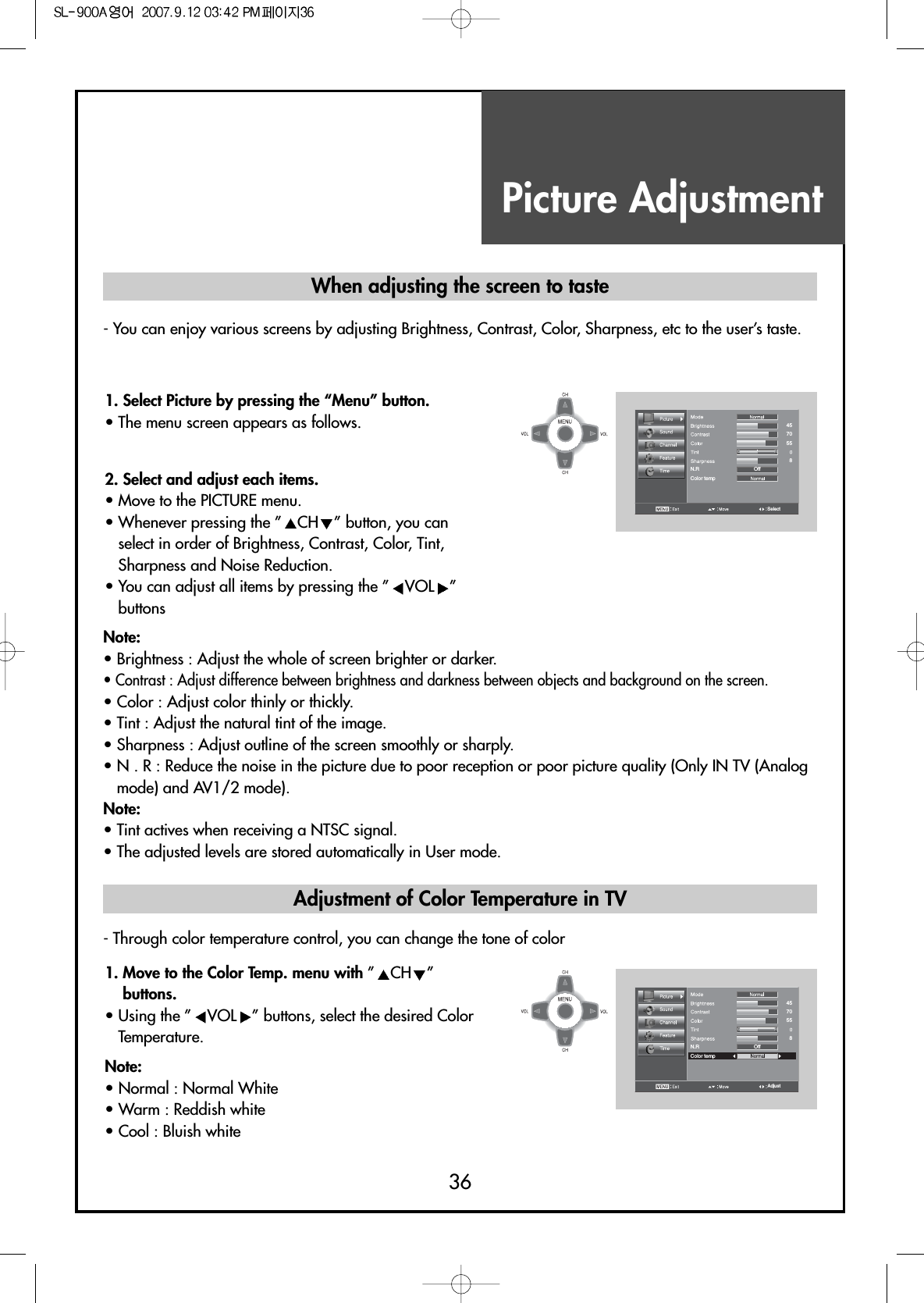 Picture Adjustment36- You can enjoy various screens by adjusting Brightness, Contrast, Color, Sharpness, etc to the user’s taste.- Through color temperature control, you can change the tone of colorColor tempOffGRN.RSelect4570558Color tempOffGRN.RAdjust4570558When adjusting the screen to taste1. Select Picture by pressing the “Menu” button.• The menu screen appears as follows.2. Select and adjust each items.                                 • Move to the PICTURE menu.• Whenever pressing the ” CH ” button, you canselect in order of Brightness, Contrast, Color, Tint,Sharpness and Noise Reduction.• You can adjust all items by pressing the ” VOL ”buttonsNote:• Brightness : Adjust the whole of screen brighter or darker.• Contrast : Adjust difference between brightness and darkness between objects and background on the screen.• Color : Adjust color thinly or thickly.• Tint : Adjust the natural tint of the image.• Sharpness : Adjust outline of the screen smoothly or sharply.• N . R : Reduce the noise in the picture due to poor reception or poor picture quality (Only IN TV (Analogmode) and AV1/2 mode).Note:• Tint actives when receiving a NTSC signal.• The adjusted levels are stored automatically in User mode.1. Move to the Color Temp. menu with ”CH ”buttons.• Using the ” VOL ” buttons, select the desired ColorTemperature.Note:• Normal : Normal White• Warm : Reddish white• Cool : Bluish whiteAdjustment of Color Temperature in TV