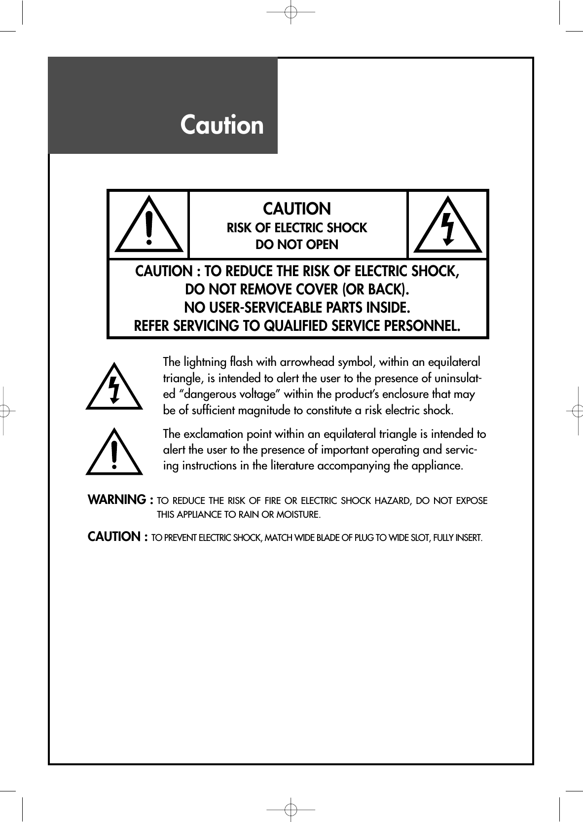 WARNING : TO REDUCE THE RISK OF FIRE OR ELECTRIC SHOCK HAZARD, DO NOT EXPOSETHIS APPLIANCE TO RAIN OR MOISTURE.CAUTION : TO PREVENT ELECTRIC SHOCK, MATCH WIDE BLADE OF PLUG TO WIDE SLOT, FULLY INSERT.CAUTIONRISK OF ELECTRIC SHOCKDO NOT OPENCAUTION : TO REDUCE THE RISK OF ELECTRIC SHOCK,DO NOT REMOVE COVER (OR BACK).NO USER-SERVICEABLE PARTS INSIDE.REFER SERVICING TO QUALIFIED SERVICE PERSONNEL.The lightning flash with arrowhead symbol, within an equilateraltriangle, is intended to alert the user to the presence of uninsulat-ed “dangerous voltage” within the product’s enclosure that maybe of sufficient magnitude to constitute a risk electric shock.The exclamation point within an equilateral triangle is intended toalert the user to the presence of important operating and servic-ing instructions in the literature accompanying the appliance.Caution