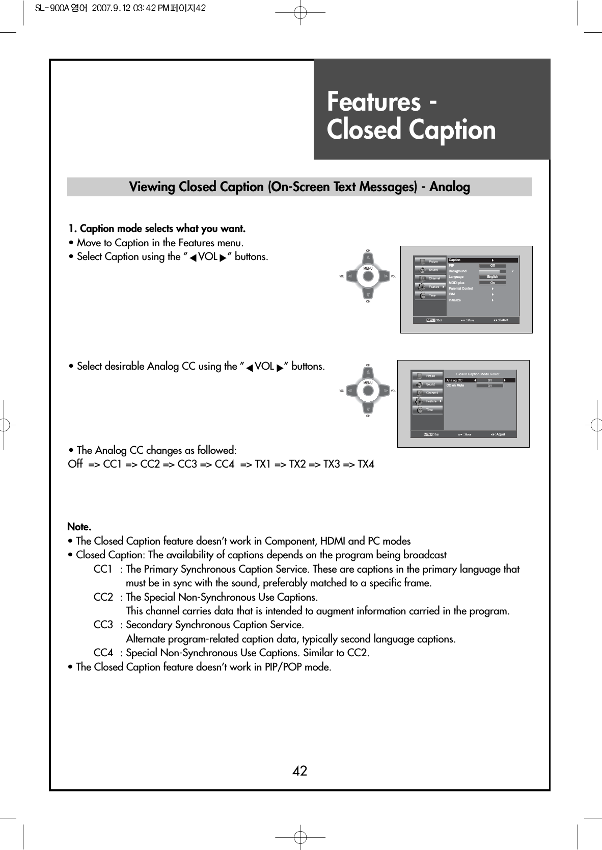 Features - Closed Caption42SelectCaptionPIPBackground 7LanguageMGDI plusParental ControlISMInitializeOnEnglishOffCC on MuteAdjustNote.• The Closed Caption feature doesn’t work in Component, HDMI and PC modes• Closed Caption: The availability of captions depends on the program being broadcastCC1  : The Primary Synchronous Caption Service. These are captions in the primary language thatmust be in sync with the sound, preferably matched to a specific frame.CC2  : The Special Non-Synchronous Use Captions.This channel carries data that is intended to augment information carried in the program.CC3  : Secondary Synchronous Caption Service.Alternate program-related caption data, typically second language captions.CC4  : Special Non-Synchronous Use Captions. Similar to CC2.• The Closed Caption feature doesn’t work in PIP/POP mode.Viewing Closed Caption (On-Screen Text Messages) - Analog1. Caption mode selects what you want.                         • Move to Caption in the Features menu.• Select Caption using the ” VOL ” buttons.• Select desirable Analog CC using the ” VOL ” buttons.• The Analog CC changes as followed:Off  =&gt; CC1 =&gt; CC2 =&gt; CC3 =&gt; CC4  =&gt; TX1 =&gt; TX2 =&gt; TX3 =&gt; TX4