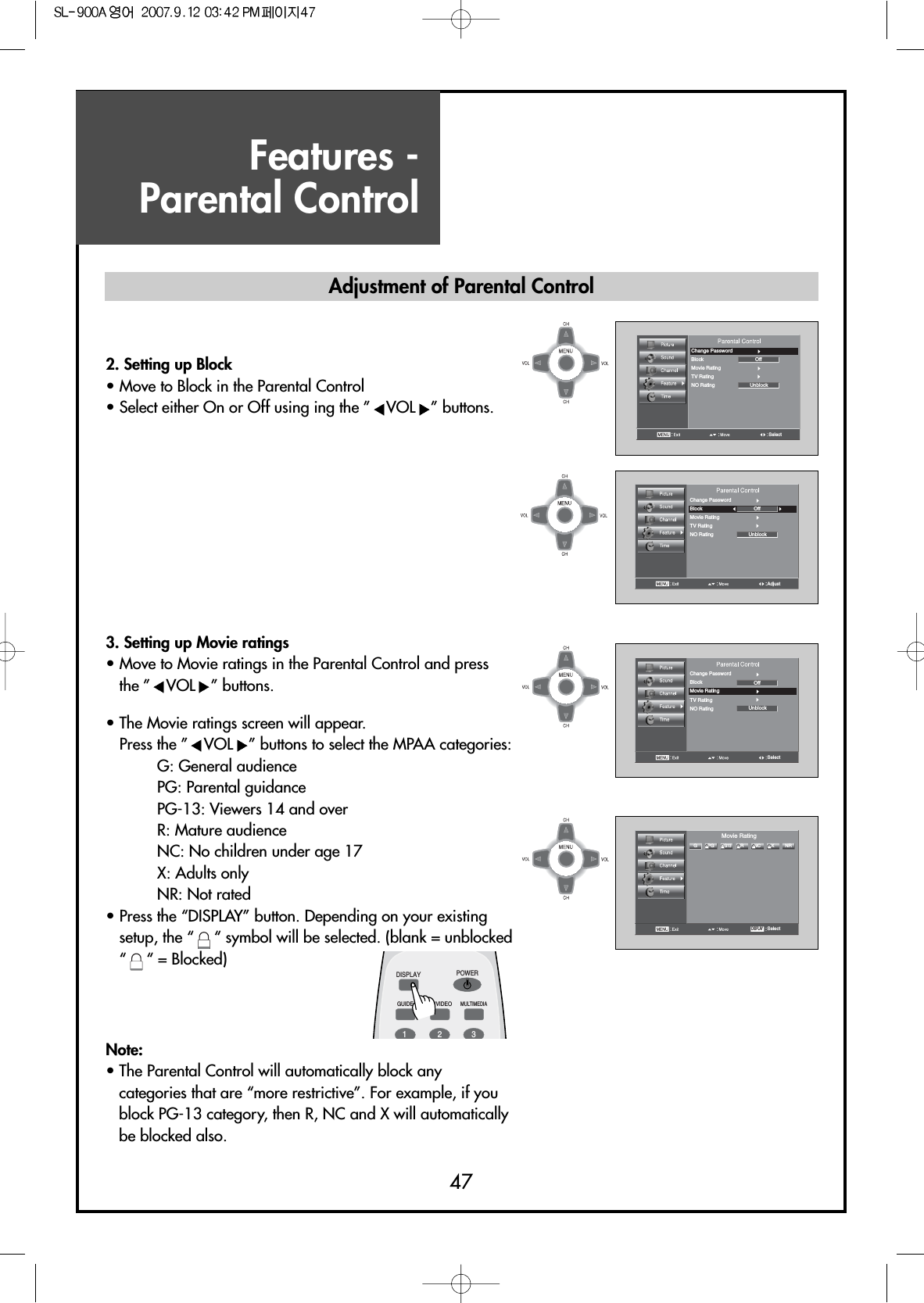 Features - Parental Control47SelectChange PasswordBlock OffUnblockMovie RatingTV RatingNO RatingAdjustChange PasswordBlock OffUnblockMovie RatingTV RatingNO RatingSelectChange PasswordBlock OffUnblockMovie RatingTV RatingNO Rating2. Setting up Block                 • Move to Block in the Parental Control• Select either On or Off using ing the ” VOL ” buttons.SelectGPG NC NRRXPG13Movie RatingDISPLAYDISPLAYGUIDE TV/VIDEOMULTIMEDIAPOWER123Adjustment of Parental Control3. Setting up Movie ratings• Move to Movie ratings in the Parental Control and pressthe ” VOL ” buttons.• The Movie ratings screen will appear.Press the ” VOL ” buttons to select the MPAA categories:G: General audiencePG: Parental guidancePG-13: Viewers 14 and overR: Mature audienceNC: No children under age 17X: Adults onlyNR: Not rated• Press the “DISPLAY” button. Depending on your existingsetup, the “ “ symbol will be selected. (blank = unblocked“ “ = Blocked)Note:• The Parental Control will automatically block anycategories that are “more restrictive”. For example, if youblock PG-13 category, then R, NC and X will automaticallybe blocked also.