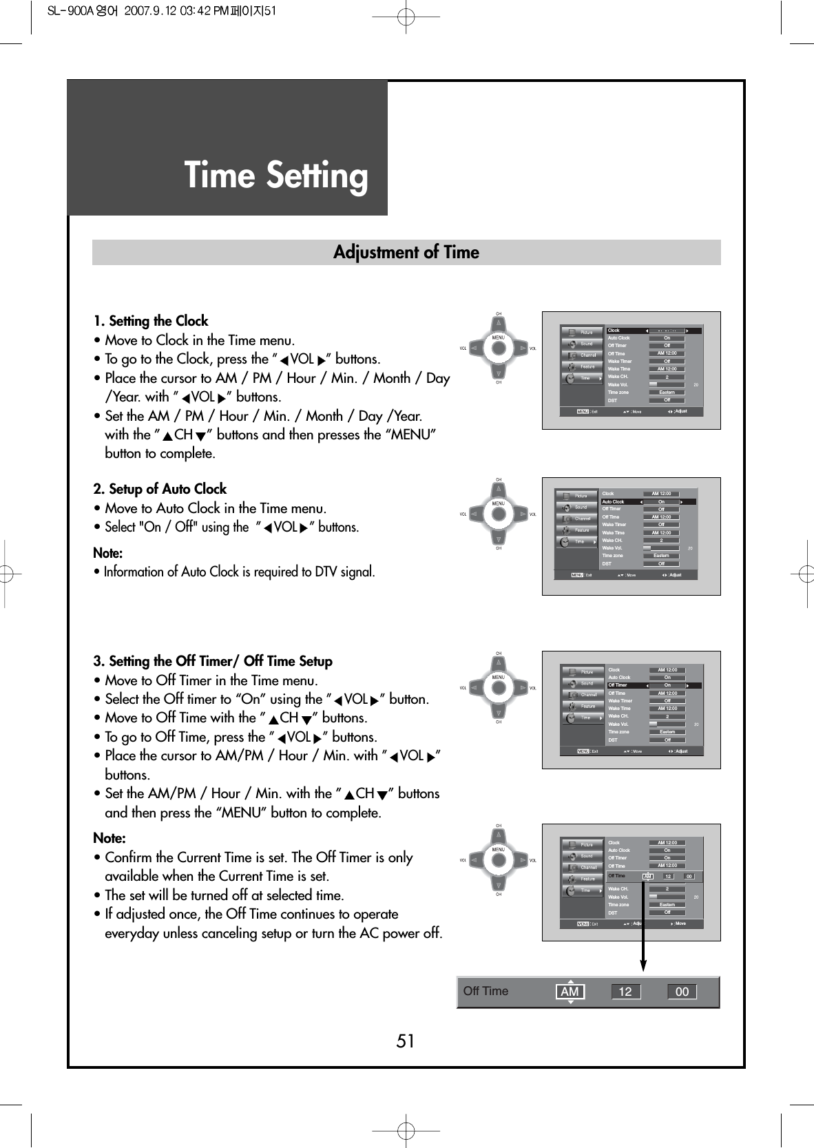 Time Setting51AdjustClockAuto Clock OnOffOffOff2EasternAM 12:00AM 12:00Off TimerOff TimeWake TimerWake TimeWake CH.Wake Vol.Time zoneDST1. Setting the Clock• Move to Clock in the Time menu.• To go to the Clock, press the ”VOL ”buttons.• Place the cursor to AM / PM / Hour / Min. / Month / Day/Year. with ”VOL ”buttons.• Set the AM / PM / Hour / Min. / Month / Day /Year.with the ” CH ” buttons and then presses the “MENU”button to complete.2. Setup of Auto Clock• Move to Auto Clock in the Time menu.• Select &quot;On / Off&quot; using the  ” VOL ” buttons.Note:• Information of Auto Clock is required to DTV signal.3. Setting the Off Timer/ Off Time Setup• Move to Off Timer in the Time menu.• Select the Off timer to “On” using the ”VOL ”button.• Move to Off Time with the ” CH ” buttons.• To go to Off Time, press the ”VOL ”buttons.• Place the cursor to AM/PM / Hour / Min. with ”VOL ”buttons.• Set the AM/PM / Hour / Min. with the ” CH ” buttonsand then press the “MENU” button to complete.Note:• Confirm the Current Time is set. The Off Timer is onlyavailable when the Current Time is set.• The set will be turned off at selected time.• If adjusted once, the Off Time continues to operateeveryday unless canceling setup or turn the AC power off.AdjustClockAuto Clock OnOffOffOff2EasternAM 12:00AM 12:00AM 12:00Off TimerOff TimeWake TimerWake TimeWake CH.Wake Vol.Time zoneDSTAdjustClockAuto Clock OnOnOffOff2EasternAM 12:00AM 12:00AM 12:00Off TimerOff TimeWake TimerWake TimeWake CH.Wake Vol.Time zoneDSTMoveAdjustClockAuto Clock OnOnOffOff2EasternAM 12:00AM 12:00Off TimerOff TimeWake TimerWake CH.Wake Vol.Time zoneDSTOff Time AM 12 00Adjustment of TimeOff Time 12 00AM