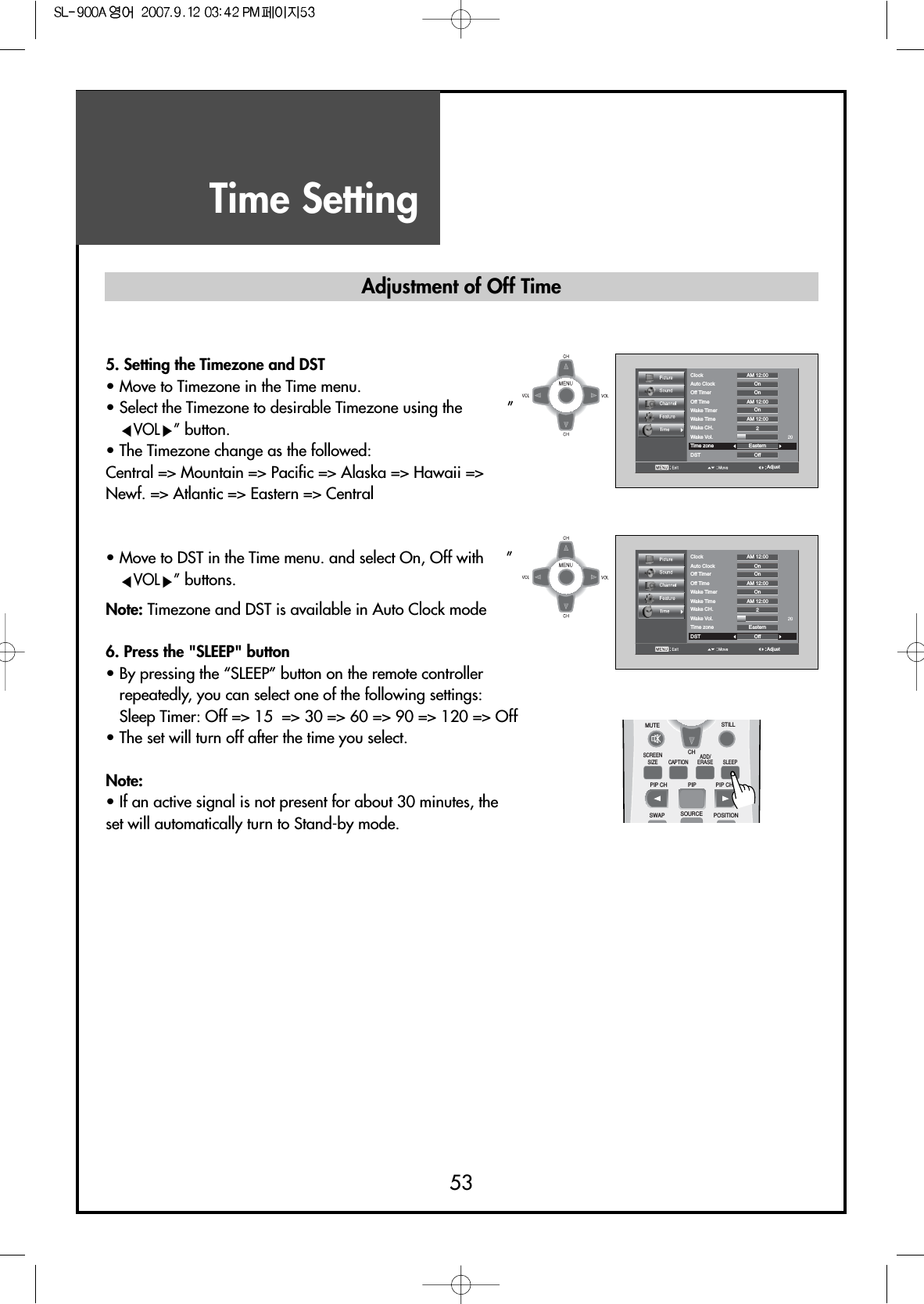 Time Setting53AdjustClockAuto Clock OnOnOnOff2EasternAM 12:00AM 12:00AM 12:00Off TimerOff TimeWake TimerWake TimeWake CH.Wake Vol.Time zoneDST5. Setting the Timezone and DST• Move to Timezone in the Time menu.• Select the Timezone to desirable Timezone using the          ”VOL ”button.• The Timezone change as the followed:Central =&gt; Mountain =&gt; Pacific =&gt; Alaska =&gt; Hawaii =&gt;Newf. =&gt; Atlantic =&gt; Eastern =&gt; Central• Move to DST in the Time menu. and select On, Off with     ”VOL ”buttons.Note: Timezone and DST is available in Auto Clock mode6. Press the &quot;SLEEP&quot; button• By pressing the “SLEEP” button on the remote controllerrepeatedly, you can select one of the following settings:Sleep Timer: Off =&gt; 15  =&gt; 30 =&gt; 60 =&gt; 90 =&gt; 120 =&gt; Off• The set will turn off after the time you select.Note:• If an active signal is not present for about 30 minutes, theset will automatically turn to Stand-by mode.AdjustClockAuto Clock OnOnOnOff2EasternAM 12:00AM 12:00AM 12:00Off TimerOff TimeWake TimerWake TimeWake CH.Wake Vol.Time zoneDSTAdjustment of Off TimeMUTESCREENSIZE CAPTIONPIP CH PIP CHPIPSWAP SOURCE POSITIONSLEEPCHSTILLADD/ERASE