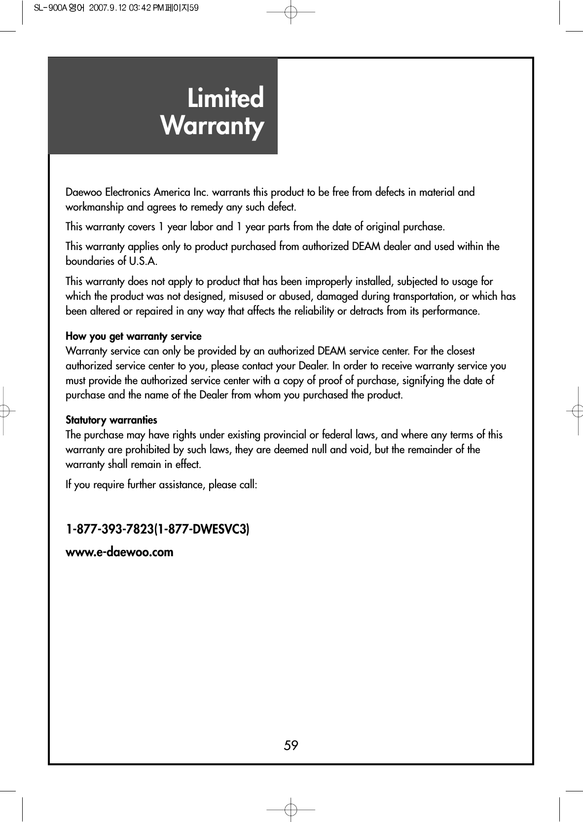 LimitedWarranty59Daewoo Electronics America Inc. warrants this product to be free from defects in material andworkmanship and agrees to remedy any such defect. This warranty covers 1 year labor and 1 year parts from the date of original purchase. This warranty applies only to product purchased from authorized DEAM dealer and used within theboundaries of U.S.A.This warranty does not apply to product that has been improperly installed, subjected to usage forwhich the product was not designed, misused or abused, damaged during transportation, or which hasbeen altered or repaired in any way that affects the reliability or detracts from its performance.How you get warranty serviceWarranty service can only be provided by an authorized DEAM service center. For the closestauthorized service center to you, please contact your Dealer. In order to receive warranty service youmust provide the authorized service center with a copy of proof of purchase, signifying the date ofpurchase and the name of the Dealer from whom you purchased the product.Statutory warrantiesThe purchase may have rights under existing provincial or federal laws, and where any terms of thiswarranty are prohibited by such laws, they are deemed null and void, but the remainder of thewarranty shall remain in effect.If you require further assistance, please call:1-877-393-7823(1-877-DWESVC3)www.e-daewoo.com