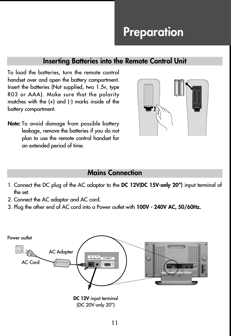 Preparation  Inserting Batteries into the Remote Control Unit        Mains Connection    1. Connect the DC plug of the AC adaptor to the DC 12V(DC 15V-only 20”) input terminal ofthe set.            2. Connect the AC adaptor and AC cord.3. Plug the other end of AC cord into a Power outlet with 100V - 240V AC, 50/60Hz.11To load the batteries, turn the remote controlhandset over and open the battery compartment.Insert the batteries (Not supplied, two 1.5v, typeR03 or AAA). Make sure that the polaritymatches with the  (+) and (-)  marks inside  of thebattery compartment.Note: To avoid damage from possible batteryleakage, remove the batteries if you do notplan to use the remote control handset foran extended period of time.Power outletAC AdapterAC CordDC 12V input terminal(DC 20V-only 20”)