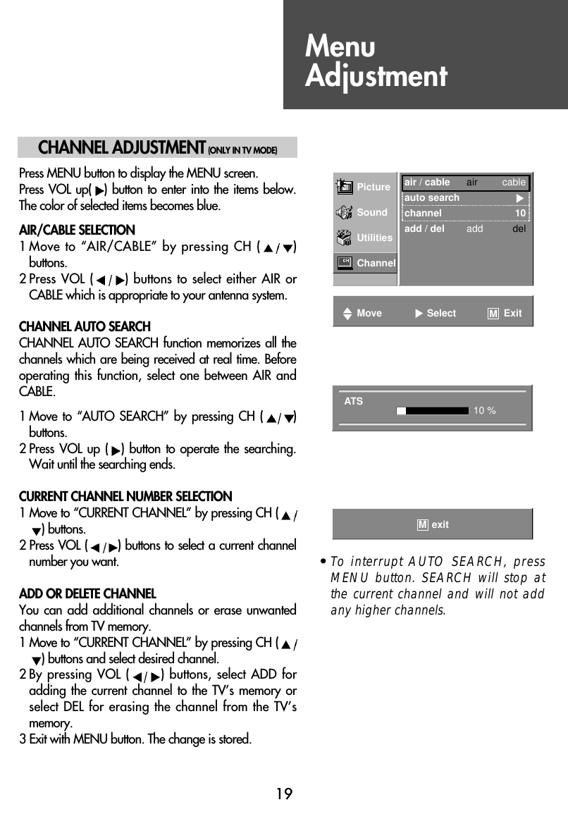 1919CHANNEL ADJUSTMENT(ONLY IN TV MODE)Press MENU button to display the MENU screen.Press VOL  up( ) button  to enter  into the  items  below.The color of selected items becomes blue.AIR/CABLE SELECTION1 Move to “AIR/CABLE” by pressing CH ( )buttons.2 Press VOL ( ) buttons to select either AIR orCABLE which is appropriate to your antenna system.CHANNEL AUTO SEARCHCHANNEL AUTO  SEARCH function  memorizes all  thechannels which are being received at real time. Beforeoperating this function, select one between  AIR andCABLE.1 Move to “AUTO  SEARCH”  by pressing  CH  ( )buttons.2 Press VOL up  ( ) button  to  operate the  searching.Wait until the searching ends.CURRENT CHANNEL NUMBER SELECTION1 Move to “CURRENT CHANNEL” by pressing CH () buttons.2 Press VOL ( ) buttons to select a current channelnumber you want.ADD OR DELETE CHANNELYou can  add additional  channels  or erase  unwantedchannels from TV memory.1 Move to “CURRENT CHANNEL” by pressing CH () buttons and select desired channel.2 By pressing VOL ( ) buttons, select ADD foradding the current  channel to the  TV’s memory  orselect DEL for erasing the channel from the TV’smemory.3 Exit with MENU button. The change is stored.• To interrupt AUTO SEARCH, pressMENU button. SEARCH will stop atthe current channel and will not addany higher channels.Picture air / cable air cableauto searchchannel 10add / del add delSoundUtilitiesChannelMove Select ExitMATS 10 %exitMMenuAdjustment