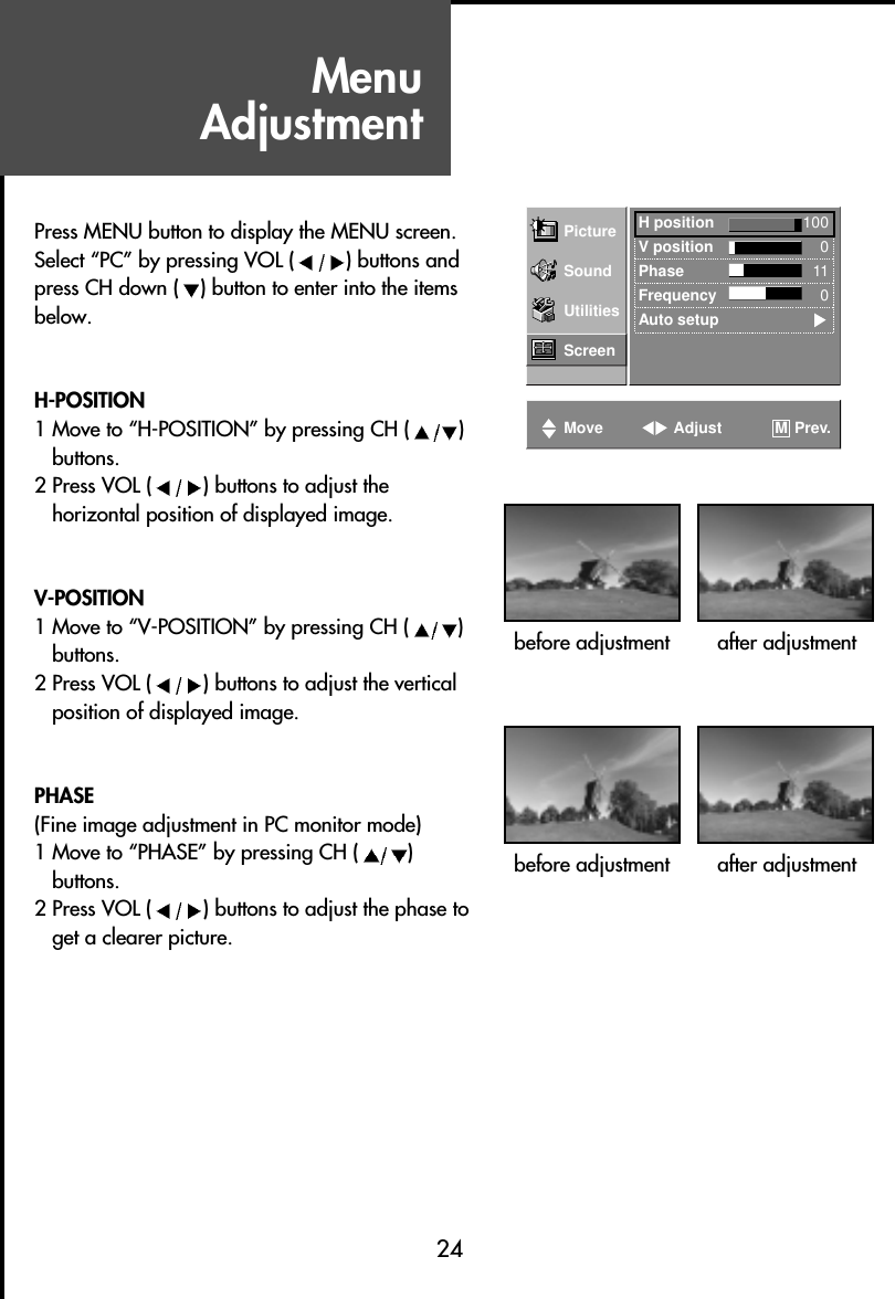 MenuAdjustment24Press MENU button to display the MENU screen.Select “PC” by pressing VOL ( ) buttons andpress CH down ( ) button to enter into the itemsbelow.H-POSITION1 Move to “H-POSITION” by pressing CH ( )buttons.2 Press VOL ( ) buttons to adjust thehorizontal position of displayed image.V-POSITION1 Move to “V-POSITION” by pressing CH ( )buttons.2 Press VOL ( ) buttons to adjust the verticalposition of displayed image.PHASE(Fine image adjustment in PC monitor mode)1 Move to “PHASE” by pressing CH ( )buttons.2 Press VOL ( ) buttons to adjust the phase toget a clearer picture.Picture H position 100V position 0Phase 11Frequency 0Auto setupSoundUtilitiesScreenMove Adjust Prev.Mbefore adjustment after adjustmentbefore adjustment after adjustment