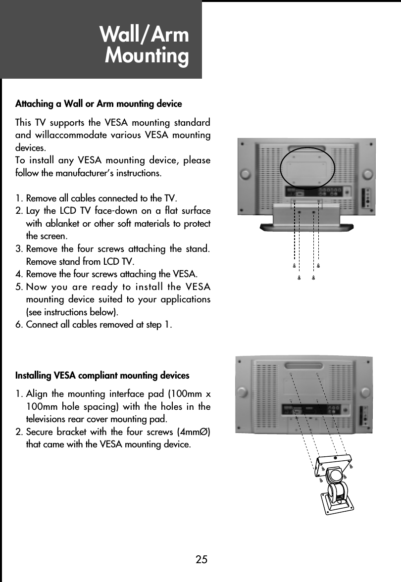 25Wall/Arm MountingAttaching a Wall or Arm mounting deviceThis TV supports the VESA mounting standardand willaccommodate various VESA mountingdevices.To install any VESA mounting device, pleasefollow the manufacturer’s instructions.1. Remove all cables connected to the TV.2. Lay the LCD TV  face-down on a  flat surfacewith ablanket or other soft materials to protectthe screen.3. Remove the four screws  attaching the  stand.Remove stand from LCD TV.4. Remove the four screws attaching the VESA.5. Now you are ready to install the VESAmounting device suited to your applications(see instructions below).6. Connect all cables removed at step 1.Installing VESA compliant mounting devices1. Align the mounting  interface pad  (100mm x100mm hole spacing) with the holes in thetelevisions rear cover mounting pad.2. Secure bracket  with  the four  screws (4mmØ)that came with the VESA mounting device.