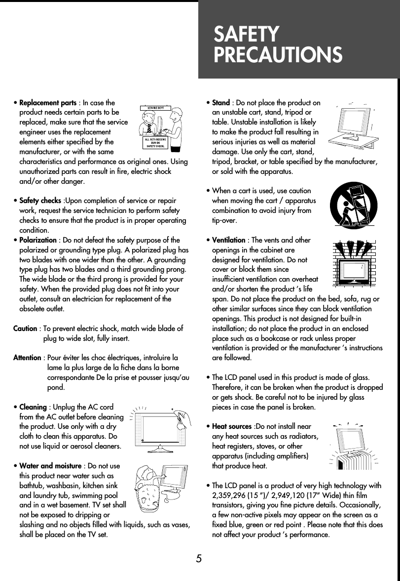 SAFETYPRECAUTIONS• Replacement parts : In case theproduct needs certain parts to bereplaced, make sure that the serviceengineer uses the replacementelements either specified by themanufacturer, or with the samecharacteristics and performance as original ones. Usingunauthorized parts can result in fire, electric shockand/or other danger.• Safety checks :Upon completion of service or repairwork, request the service technician to perform safetychecks to ensure that the product is in proper operatingcondition.• Polarization : Do not defeat the safety purpose of thepolarized or grounding type plug. A polarized plug hastwo blades with one wider than the other. A groundingtype plug has two blades and a third grounding prong.The wide blade or the third prong is provided for yoursafety. When the provided plug does not fit into youroutlet, consult an electrician for replacement of theobsolete outlet.Caution : To prevent electric shock, match wide blade ofplug to wide slot, fully insert.Attention : Pour éviter les choc électriques, introluire lalame la plus large de la fiche dans la bornecorrespondante De la prise et pousser jusqu’aupond.• Cleaning : Unplug the AC cordfrom the AC outlet before cleaningthe product. Use only with a drycloth to clean this apparatus. Donot use liquid or aerosol cleaners.• Water and moisture : Do not usethis product near water such asbathtub, washbasin, kitchen sinkand laundry tub, swimming pooland in a wet basement. TV set shallnot be exposed to dripping orslashing and no objects filled with liquids, such as vases,shall be placed on the TV set. • Stand : Do not place the product onan unstable cart, stand, tripod ortable. Unstable installation is likelyto make the product fall resulting inserious injuries as well as materialdamage. Use only the cart, stand,tripod, bracket, or table specified by the manufacturer,or sold with the apparatus.• When a cart is used, use cautionwhen moving the cart / apparatuscombination to avoid injury fromtip-over.• Ventilation : The vents and otheropenings in the cabinet aredesigned for ventilation. Do notcover or block them sinceinsufficient ventilation can overheatand/or shorten the product ’s lifespan. Do not place the product on the bed, sofa, rug orother similar surfaces since they can block ventilationopenings. This product is not designed for built-ininstallation; do not place the product in an enclosedplace such as a bookcase or rack unless properventilation is provided or the manufacturer ’s instructionsare followed.• The LCD panel used in this product is made of glass.Therefore, it can be broken when the product is droppedor gets shock. Be careful not to be injured by glasspieces in case the panel is broken.• Heat sources :Do not install nearany heat sources such as radiators,heat registers, stoves, or otherapparatus (including amplifiers)that produce heat.• The LCD panel is a product of very high technology with2,359,296 (15 ”)/ 2,949,120 (17” Wide) thin filmtransistors, giving you fine picture details. Occasionally,a few non-active pixels may appear on the screen as afixed blue, green or red point . Please note that this doesnot affect your product ’s performance.5