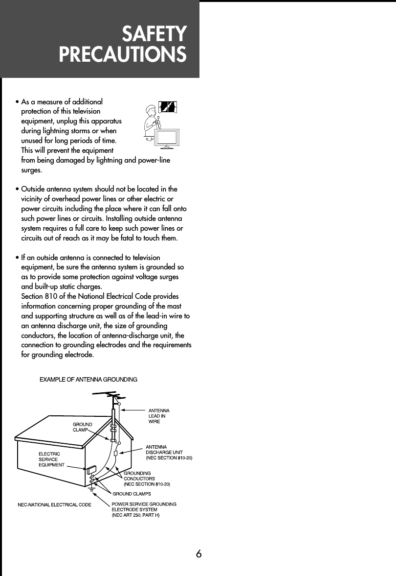 SAFETYPRECAUTIONS6• As a measure of additionalprotection of this televisionequipment, unplug this apparatusduring lightning storms or whenunused for long periods of time.This will prevent the equipmentfrom being damaged by lightning and power-linesurges.• Outside antenna system should not be located in thevicinity of overhead power lines or other electric orpower circuits including the place where it can fall ontosuch power lines or circuits. Installing outside antennasystem requires a full care to keep such power lines orcircuits out of reach as it may be fatal to touch them.• If an outside antenna is connected to televisionequipment, be sure the antenna system is grounded soas to provide some protection against voltage surgesand built-up static charges.Section 810 of the National Electrical Code providesinformation concerning proper grounding of the mastand supporting structure as well as of the lead-in wire toan antenna discharge unit, the size of groundingconductors, the location of antenna-discharge unit, theconnection to grounding electrodes and the requirementsfor grounding electrode.