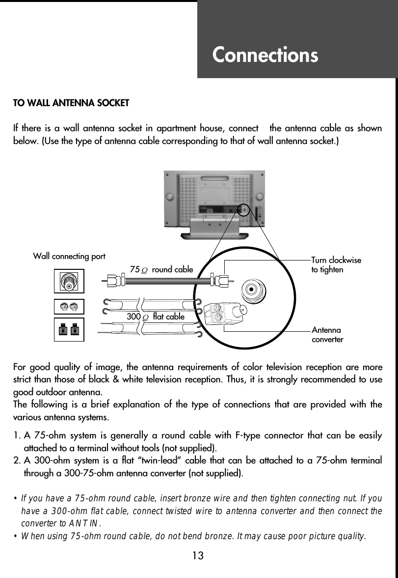 ConnectionsTO WALL ANTENNA SOCKETIf there is  a wall  antenna socket in  apartment house,  connect    the antenna  cable as  shownbelow. (Use the type of antenna cable corresponding to that of wall antenna socket.)For good  quality  of  image,  the  antenna  requirements  of  color  television  reception  are morestrict than those of black &amp; white television reception. Thus, it is strongly recommended to usegood outdoor antenna.The following  is a  brief explanation  of the  type of  connections that  are provided  with  thevarious antenna systems.1. A 75-ohm  system is generally  a round cable  with F-type connector that  can be easilyattached to a terminal without tools (not supplied).2. A 300-ohm  system is  a flat  “twin-lead” cable  that can  be attached  to a  75-ohm  terminalthrough a 300-75-ohm antenna converter (not supplied).• If you have a 75-ohm round cable, insert bronze wire and then tighten connecting nut. If youhave a 300-ohm flat cable, connect twisted wire to antenna converter and then connect theconverter to ANT IN.• When using 75-ohm round cable, do not bend bronze. It may cause poor picture quality.13Wall connecting port75 round cable300 flat cableAntennaconverterTurn clockwise to tighten