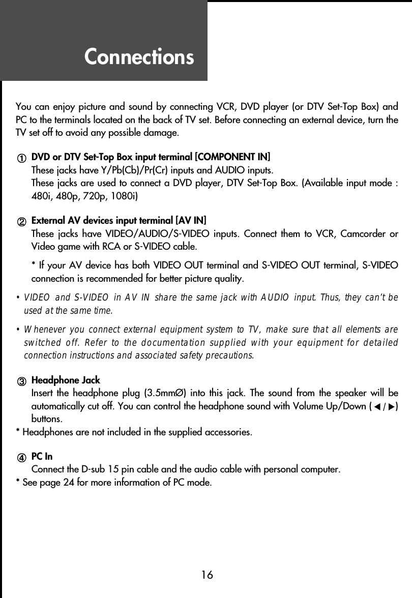 Connections16You can enjoy picture and sound by connecting VCR, DVD player (or DTV Set-Top Box) andPC to the terminals located on the back of TV set. Before connecting an external device, turn theTV set off to avoid any possible damage.DVD or DTV Set-Top Box input terminal [COMPONENT IN]These jacks have Y/Pb(Cb)/Pr(Cr) inputs and AUDIO inputs.These jacks are used to connect a DVD player, DTV Set-Top Box. (Available input mode :480i, 480p, 720p, 1080i)External AV devices input terminal [AV IN]These jacks  have  VIDEO/AUDIO/S-VIDEO  inputs.  Connect  them  to  VCR,  Camcorder  orVideo game with RCA or S-VIDEO cable.* If your AV device has both VIDEO OUT terminal and S-VIDEO OUT terminal, S-VIDEOconnection is recommended for better picture quality.• VIDEO and S-VIDEO in AV IN share the same jack with AUDIO input. Thus, they can’t beused at the same time.• Whenever you connect external equipment system to TV, make sure that all elements areswitched off. Refer to the documentation supplied with your equipment for detailedconnection instructions and associated safety precautions.Headphone JackInsert the  headphone  plug  (3.5mmØ)  into  this  jack.  The  sound  from  the  speaker  will  beautomatically cut off. You can control the headphone sound with Volume Up/Down ( )buttons.* Headphones are not included in the supplied accessories.PC InConnect the D-sub 15 pin cable and the audio cable with personal computer.* See page 24 for more information of PC mode.