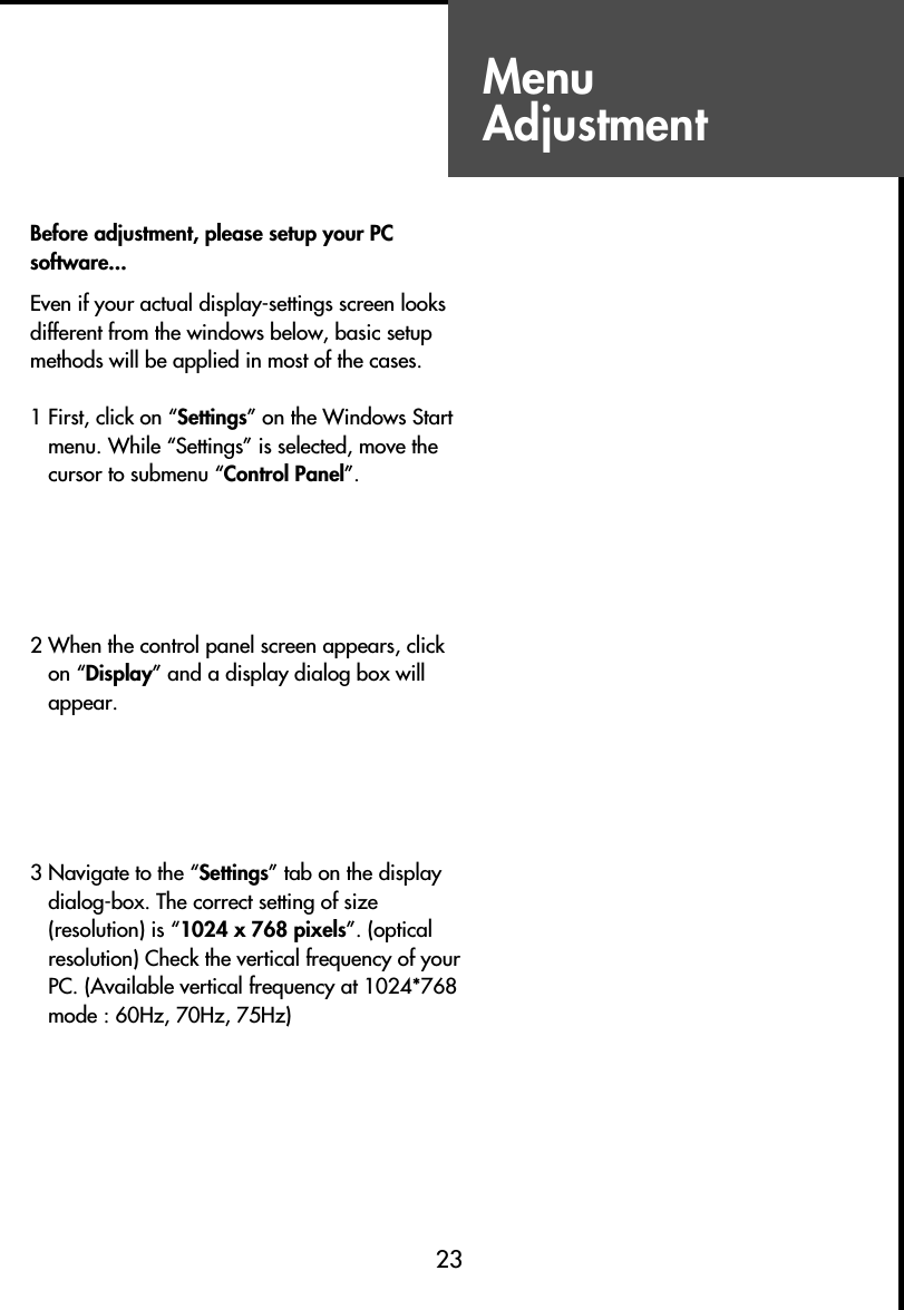 MenuAdjustment23Daily UseBefore adjustment, please setup your PCsoftware...Even if your actual display-settings screen looksdifferent from the windows below, basic setupmethods will be applied in most of the cases.1 First, click on “Settings” on the Windows Startmenu. While “Settings” is selected, move thecursor to submenu “Control Panel”.2 When the control panel screen appears, clickon “Display” and a display dialog box willappear.3 Navigate to the “Settings” tab on the displaydialog-box. The correct setting of size(resolution) is “1024 x 768 pixels”. (opticalresolution) Check the vertical frequency of yourPC. (Available vertical frequency at 1024*768mode : 60Hz, 70Hz, 75Hz)