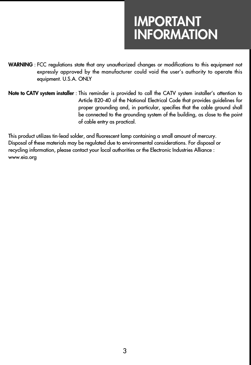 IMPORTANTINFORMATIONWARNING : FCC regulations state that any unauthorized  changes  or  modifications to this equipment notexpressly approved by the manufacturer could void the user’s authority to operate thisequipment. U.S.A. ONLYNote to CATV system installer : This reminder  is  provided  to  call  the  CATV  system  installer’s  attention toArticle 820-40 of the National Electrical Code that provides guidelines forproper grounding and, in particular, specifies that the cable ground shallbe connected to the grounding system of the building, as close to the pointof cable entry as practical.This product utilizes tin-lead solder, and fluorescent lamp containing a small amount of mercury.Disposal of these materials may be regulated due to environmental considerations. For disposal orrecycling information, please contact your local authorities or the Electronic Industries Alliance :www.eia.org3