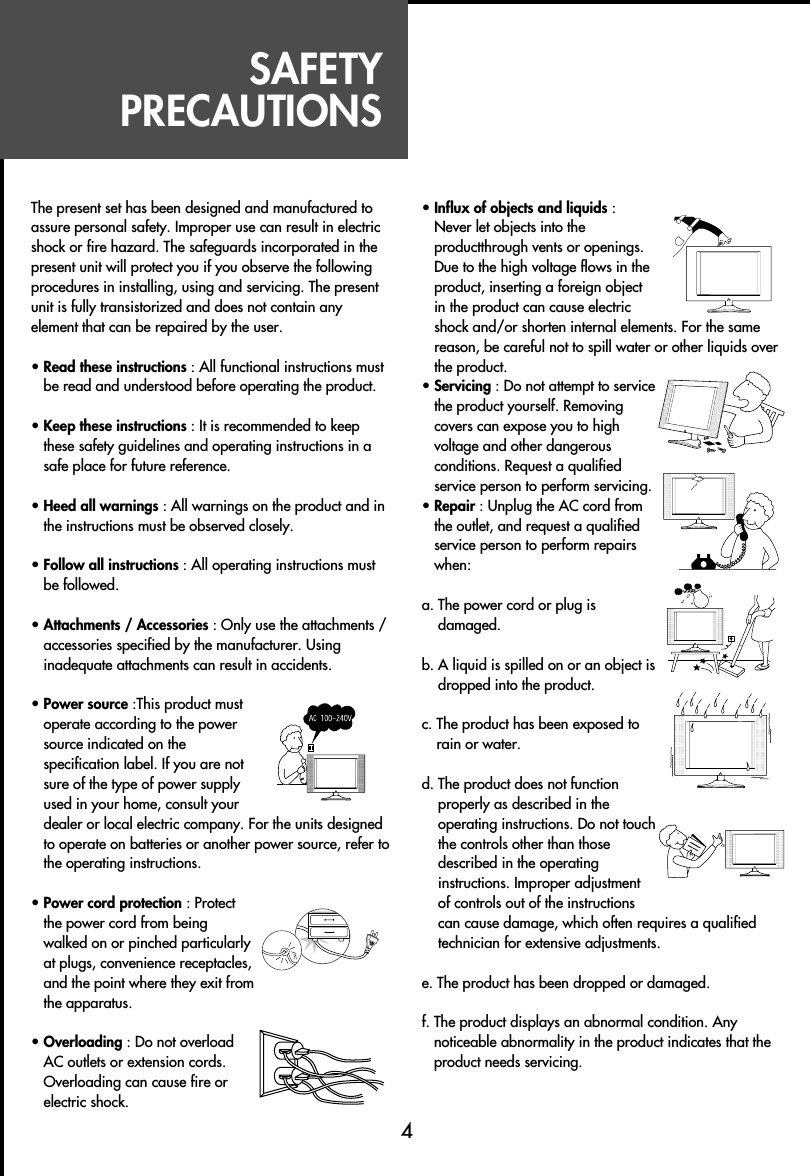 SAFETYPRECAUTIONSThe present set has been designed and manufactured toassure personal safety. Improper use can result in electricshock or fire hazard. The safeguards incorporated in thepresent unit will protect you if you observe the followingprocedures in installing, using and servicing. The presentunit is fully transistorized and does not contain anyelement that can be repaired by the user.• Read these instructions : All functional instructions mustbe read and understood before operating the product.• Keep these instructions : It is recommended to keepthese safety guidelines and operating instructions in asafe place for future reference.• Heed all warnings : All warnings on the product and inthe instructions must be observed closely.• Follow all instructions : All operating instructions mustbe followed.• Attachments / Accessories : Only use the attachments /accessories specified by the manufacturer. Usinginadequate attachments can result in accidents.• Power source :This product mustoperate according to the powersource indicated on thespecification label. If you are notsure of the type of power supplyused in your home, consult yourdealer or local electric company. For the units designedto operate on batteries or another power source, refer tothe operating instructions.• Power cord protection : Protectthe power cord from beingwalked on or pinched particularlyat plugs, convenience receptacles,and the point where they exit fromthe apparatus.• Overloading : Do not overloadAC outlets or extension cords.Overloading can cause fire orelectric shock.• Influx of objects and liquids :Never let objects into theproductthrough vents or openings.Due to the high voltage flows in theproduct, inserting a foreign objectin the product can cause electricshock and/or shorten internal elements. For the samereason, be careful not to spill water or other liquids overthe product.• Servicing : Do not attempt to servicethe product yourself. Removingcovers can expose you to highvoltage and other dangerousconditions. Request a qualifiedservice person to perform servicing.• Repair : Unplug the AC cord fromthe outlet, and request a qualifiedservice person to perform repairswhen: a. The power cord or plug isdamaged.b. A liquid is spilled on or an object isdropped into the product.c. The product has been exposed torain or water.d. The product does not functionproperly as described in theoperating instructions. Do not touchthe controls other than thosedescribed in the operatinginstructions. Improper adjustmentof controls out of the instructionscan cause damage, which often requires a qualifiedtechnician for extensive adjustments.e. The product has been dropped or damaged.f. The product displays an abnormal condition. Anynoticeable abnormality in the product indicates that theproduct needs servicing.4