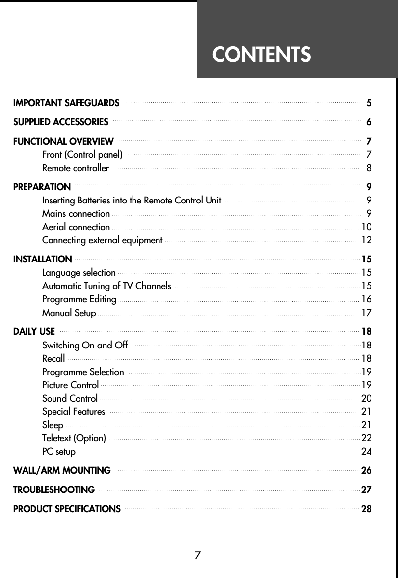 CONTENTS7IMPORTANT SAFEGUARDS  5SUPPLIED ACCESSORIES  6FUNCTIONAL OVERVIEW  7Front (Control panel) 7Remote controller 8PREPARATION 9Inserting Batteries into the Remote Control Unit  9Mains connection  9Aerial connection  10Connecting external equipment  12INSTALLATION 15Language selection 15Automatic Tuning of TV Channels 15Programme Editing 16Manual Setup 17DAILY USE 18Switching On and Off 18Recall 18Programme Selection  19Picture Control  19Sound Control 20Special Features 21Sleep 21Teletext (Option) 22PC setup 24WALL/ARM MOUNTING  26TROUBLESHOOTING  27PRODUCT SPECIFICATIONS 28