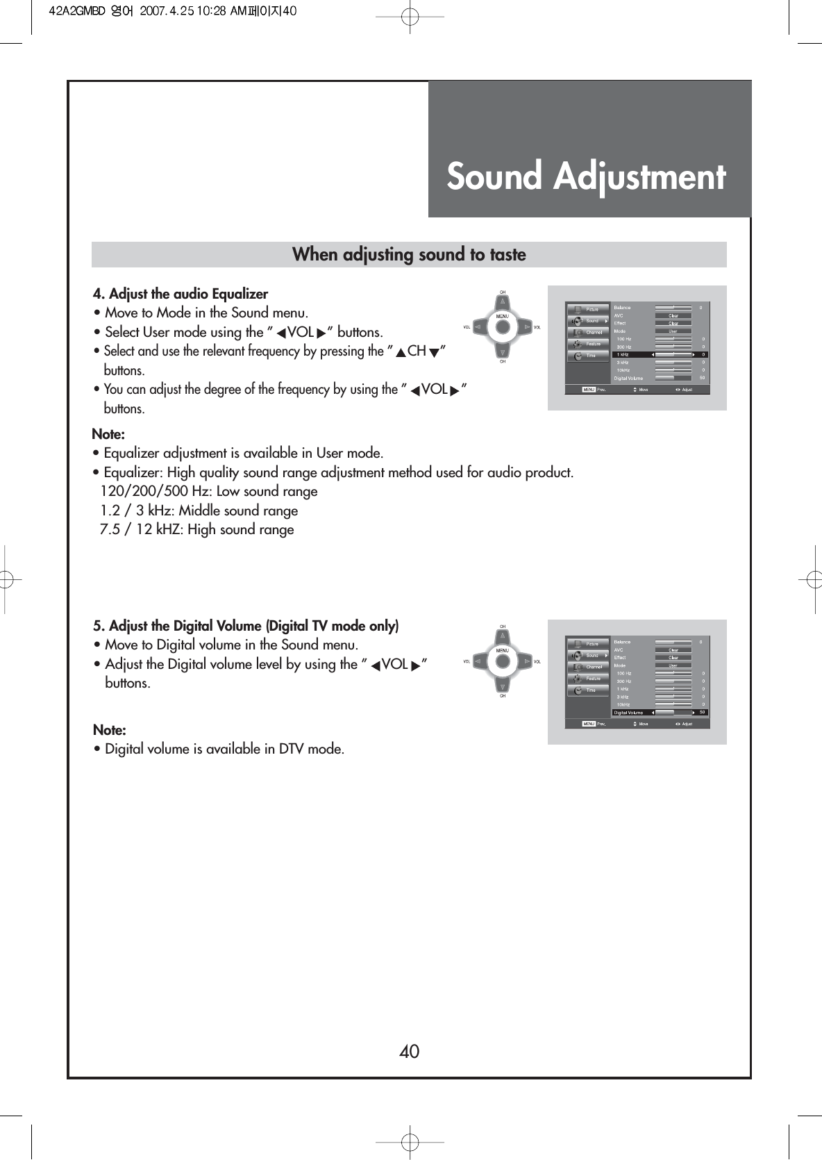 Sound Adjustment40When adjusting sound to taste4. Adjust the audio Equalizer                                  • Move to Mode in the Sound menu.• Select User mode using the ” VOL ” buttons.• Select and use the relevant frequency by pressing the ”CH ”buttons.• You can adjust the degree of the frequency by using the ”VOL ”buttons.5. Adjust the Digital Volume (Digital TV mode only)              • Move to Digital volume in the Sound menu.• Adjust the Digital volume level by using the ” VOL ”buttons. Note:• Equalizer adjustment is available in User mode.• Equalizer: High quality sound range adjustment method used for audio product.120/200/500 Hz: Low sound range1.2 / 3 kHz: Middle sound range7.5 / 12 kHZ: High sound rangeNote:• Digital volume is available in DTV mode.