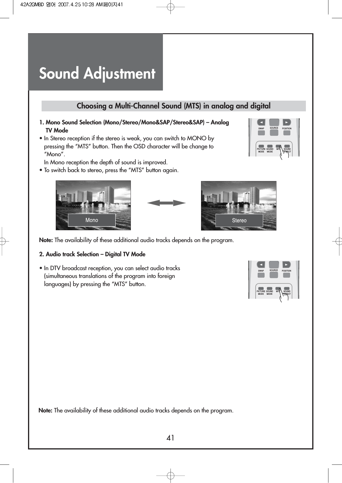 Sound Adjustment41Note: The availability of these additional audio tracks depends on the program.• In DTV broadcast reception, you can select audio tracks(simultaneous translations of the program into foreignlanguages) by pressing the “MTS” button.Choosing a Multi-Channel Sound (MTS) in analog and digital1. Mono Sound Selection (Mono/Stereo/Mono&amp;SAP/Stereo&amp;SAP) – AnalogTV Mode• In Stereo reception if the stereo is weak, you can switch to MONO bypressing the “MTS” button. Then the OSD character will be change to“Mono”.In Mono reception the depth of sound is improved.• To switch back to stereo, press the “MTS” button again.Note: The availability of these additional audio tracks depends on the program.2. Audio track Selection – Digital TV ModeCH CHSWAPPICTUREMODESOUNDMODEMTS SOUNDEFFECTSOURCE POSITIONCH CHSWAPPICTUREMODESOUNDMODEMTS SOUNDEFFECTSOURCE POSITION