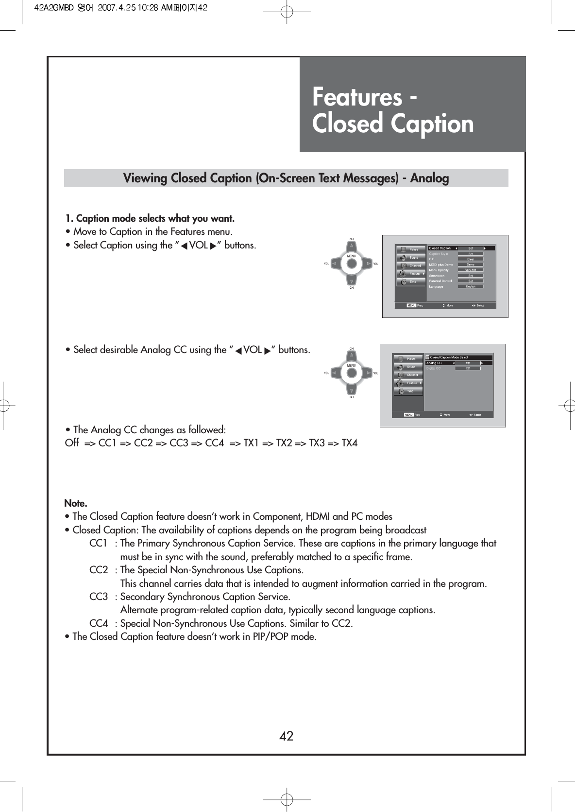 Features - Closed Caption42Note.• The Closed Caption feature doesn’t work in Component, HDMI and PC modes• Closed Caption: The availability of captions depends on the program being broadcastCC1  : The Primary Synchronous Caption Service. These are captions in the primary language thatmust be in sync with the sound, preferably matched to a specific frame.CC2  : The Special Non-Synchronous Use Captions.This channel carries data that is intended to augment information carried in the program.CC3  : Secondary Synchronous Caption Service.Alternate program-related caption data, typically second language captions.CC4  : Special Non-Synchronous Use Captions. Similar to CC2.• The Closed Caption feature doesn’t work in PIP/POP mode.Viewing Closed Caption (On-Screen Text Messages) - Analog1. Caption mode selects what you want.                         • Move to Caption in the Features menu.• Select Caption using the ” VOL ” buttons.• Select desirable Analog CC using the ” VOL ” buttons.• The Analog CC changes as followed:Off  =&gt; CC1 =&gt; CC2 =&gt; CC3 =&gt; CC4  =&gt; TX1 =&gt; TX2 =&gt; TX3 =&gt; TX4