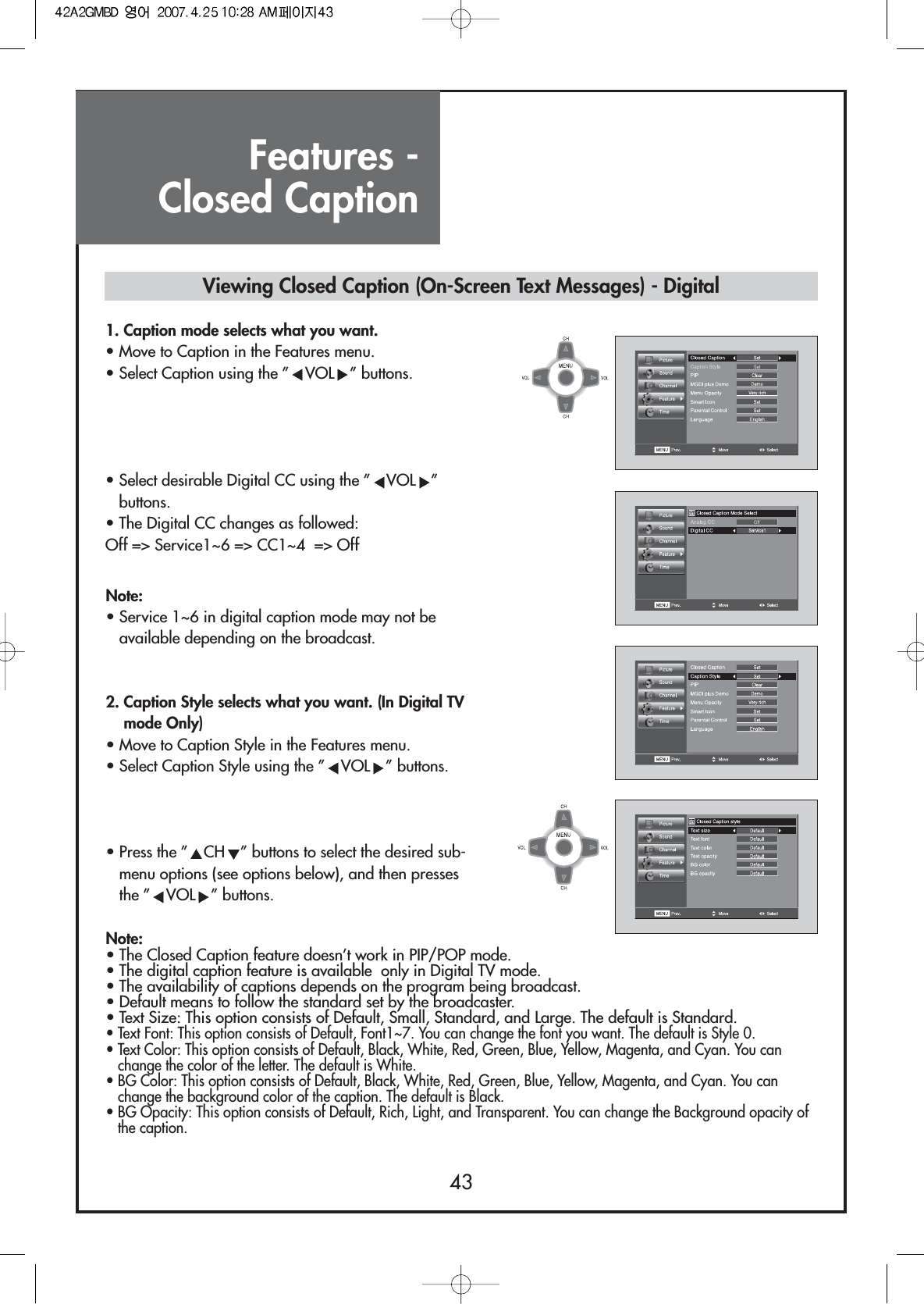 Features - Closed Caption431. Caption mode selects what you want.                         • Move to Caption in the Features menu.• Select Caption using the ” VOL ” buttons.• Select desirable Digital CC using the ” VOL ”buttons.• The Digital CC changes as followed:Off =&gt; Service1~6 =&gt; CC1~4  =&gt; Off2. Caption Style selects what you want. (In Digital TVmode Only)                               • Move to Caption Style in the Features menu.• Select Caption Style using the ” VOL ” buttons.• Press the ” CH ” buttons to select the desired sub-menu options (see options below), and then pressesthe ” VOL ” buttons.Note:• Service 1~6 in digital caption mode may not beavailable depending on the broadcast.Note:• The Closed Caption feature doesn’t work in PIP/POP mode.• The digital caption feature is available  only in Digital TV mode. • The availability of captions depends on the program being broadcast.• Default means to follow the standard set by the broadcaster.• Text Size: This option consists of Default, Small, Standard, and Large. The default is Standard.• Text Font: This option consists of Default, Font1~7. You can change the font you want. The default is Style 0.• Text Color: This option consists of Default, Black, White, Red, Green, Blue, Yellow, Magenta, and Cyan. You canchange the color of the letter. The default is White.• BG Color: This option consists of Default, Black, White, Red, Green, Blue, Yellow, Magenta, and Cyan. You canchange the background color of the caption. The default is Black.• BG Opacity: This option consists of Default, Rich, Light, and Transparent. You can change the Background opacity ofthe caption.Viewing Closed Caption (On-Screen Text Messages) - Digital