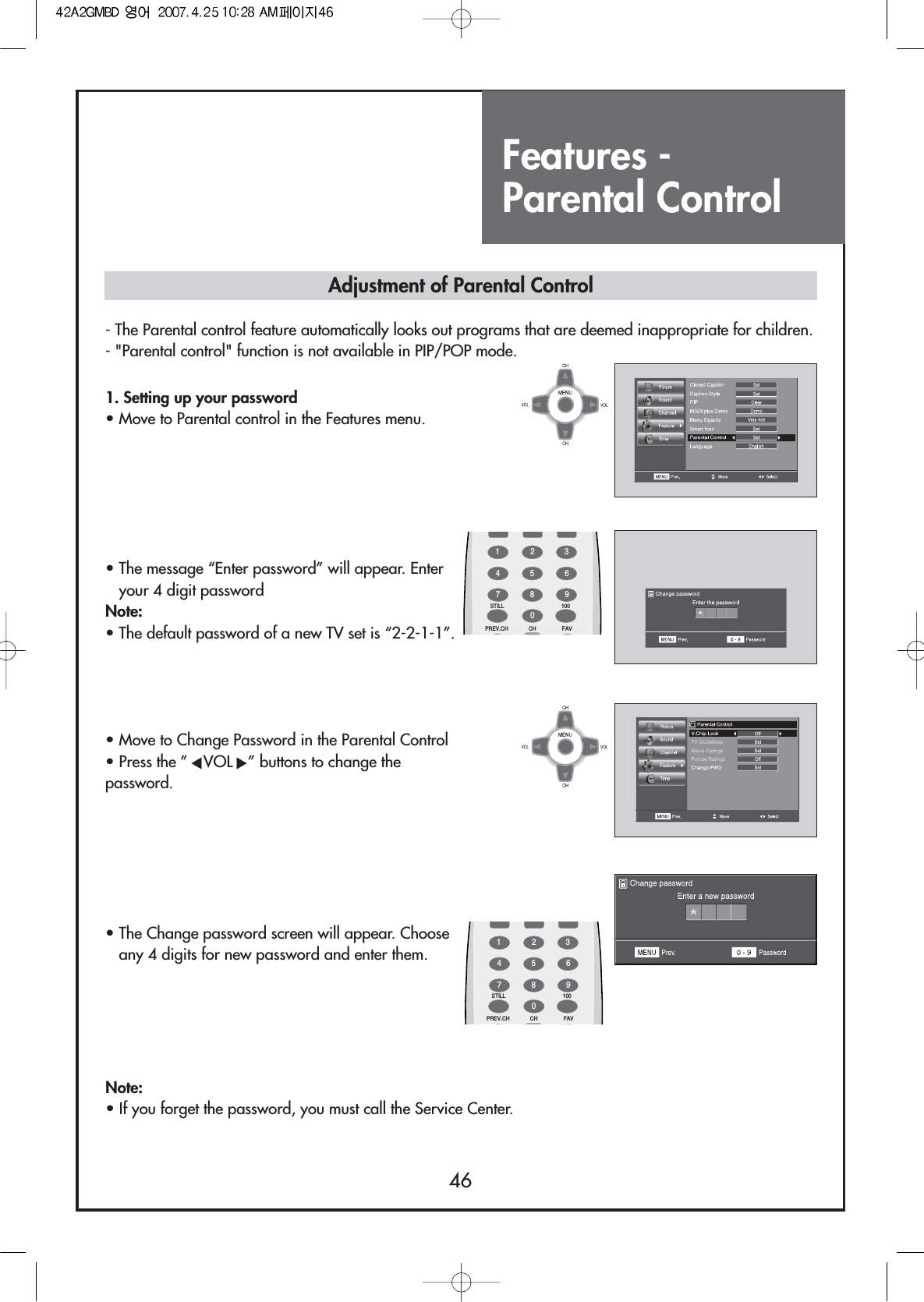 Features - Parental Control461. Setting up your password                            • Move to Parental control in the Features menu.• The message “Enter password” will appear. Enteryour 4 digit password Note:• The default password of a new TV set is “2-2-1-1”.• Move to Change Password in the Parental Control• Press the ” VOL ” buttons to change thepassword.• The Change password screen will appear. Chooseany 4 digits for new password and enter them.Note:• If you forget the password, you must call the Service Center.Adjustment of Parental Control- The Parental control feature automatically looks out programs that are deemed inappropriate for children.- &quot;Parental control&quot; function is not available in PIP/POP mode.FAVPREV.CH CHSTILL 1001234567809FAVPREV.CH CHSTILL 1001234567809