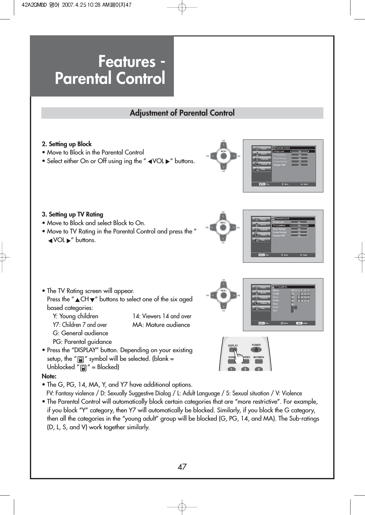 Features - Parental Control472. Setting up Block                 • Move to Block in the Parental Control• Select either On or Off using ing the ” VOL ” buttons.3. Setting up TV Rating                 • Move to Block and select Block to On.• Move to TV Rating in the Parental Control and press the ”VOL ” buttons.• The TV Rating screen will appear.Press the ” CH ” buttons to select one of the six agedbased categories:Y: Young children 14: Viewers 14 and overY7: Children 7 and overMA: Mature audienceG: General audiencePG: Parental guidance• Press the “DISPLAY” button. Depending on your existingsetup, the “ “ symbol will be selected. (blank =Unblocked “ “ = Blocked)DISPLAYGUIDE TV/VIDEOMULTIMEDIAPOWER123Adjustment of Parental ControlNote:• The G, PG, 14, MA, Y, and Y7 have additional options.FV: Fantasy violence / D: Sexually Suggestive Dialog / L: Adult Language / S: Sexual situation / V: Violence• The Parental Control will automatically block certain categories that are “more restrictive”. For example,if you block “Y” category, then Y7 will automatically be blocked. Similarly, if you block the G category,then all the categories in the “young adult” group will be blocked (G, PG, 14, and MA). The Sub-ratings(D, L, S, and V) work together similarly.