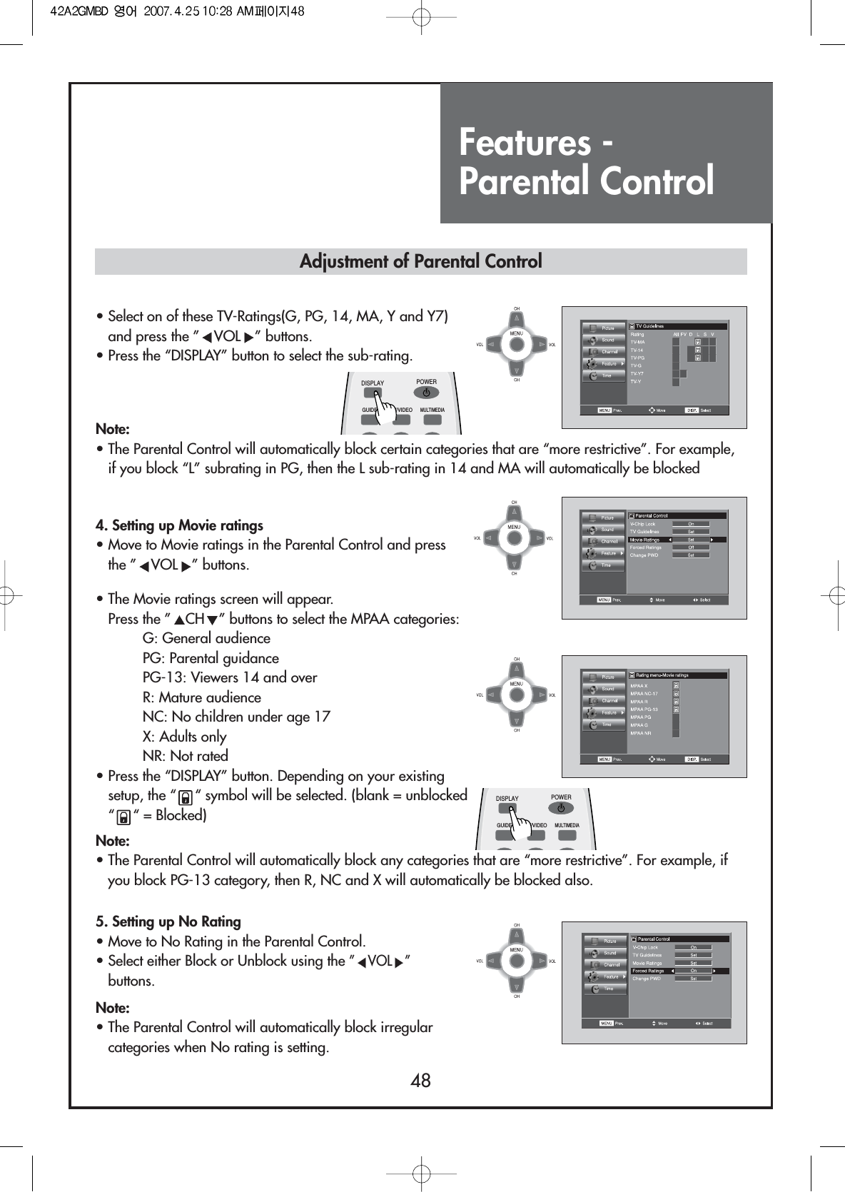 Features - Parental Control48• Select on of these TV-Ratings(G, PG, 14, MA, Y and Y7)and press the ” VOL ” buttons.• Press the “DISPLAY” button to select the sub-rating.4. Setting up Movie ratings• Move to Movie ratings in the Parental Control and pressthe ” VOL ” buttons.5. Setting up No Rating• Move to No Rating in the Parental Control.• Select either Block or Unblock using the ”VOL ”buttons.Note:• The Parental Control will automatically block irregularcategories when No rating is setting.• The Movie ratings screen will appear.Press the ” CH ” buttons to select the MPAA categories:G: General audiencePG: Parental guidancePG-13: Viewers 14 and overR: Mature audienceNC: No children under age 17X: Adults onlyNR: Not rated• Press the “DISPLAY” button. Depending on your existingsetup, the “ “ symbol will be selected. (blank = unblocked“ “ = Blocked)Note:• The Parental Control will automatically block certain categories that are “more restrictive”. For example,if you block “L” subrating in PG, then the L sub-rating in 14 and MA will automatically be blockedAdjustment of Parental ControlNote:• The Parental Control will automatically block any categories that are “more restrictive”. For example, ifyou block PG-13 category, then R, NC and X will automatically be blocked also.DISPLAYGUIDE TV/VIDEOMULTIMEDIAPOWERDISPLAYGUIDE TV/VIDEOMULTIMEDIAPOWER