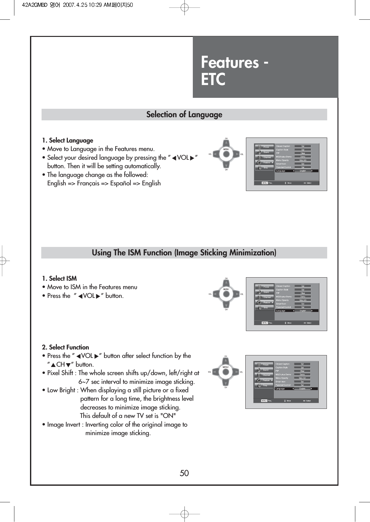 Features - ETC50Selection of LanguageUsing The ISM Function (Image Sticking Minimization)1. Select Language• Move to Language in the Features menu.• Select your desired language by pressing the ” VOL ”button. Then it will be setting automatically.• The language change as the followed:English =&gt; Français =&gt; Español =&gt; English1. Select ISM• Move to ISM in the Features menu• Press the  ” VOL ” button.  2. Select Function• Press the ” VOL ” button after select function by the”CH ” button.• Pixel Shift : The whole screen shifts up/down, left/right at6~7 sec interval to minimize image sticking.• Low Bright : When displaying a still picture or a fixedpattern for a long time, the brightness leveldecreases to minimize image sticking.This default of a new TV set is &quot;ON&quot;• Image Invert : Inverting color of the original image tominimize image sticking.