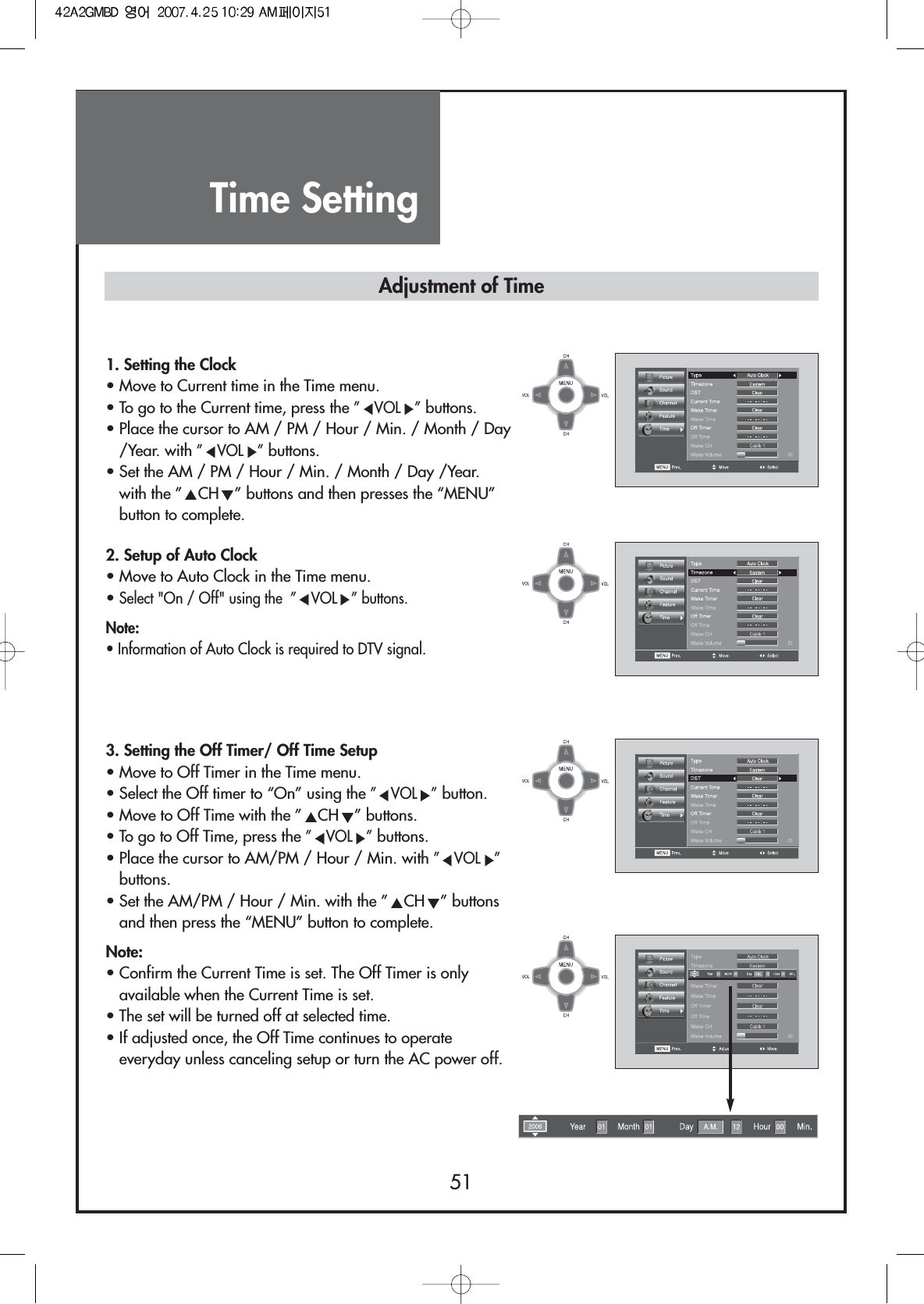 Time Setting511. Setting the Clock• Move to Current time in the Time menu.• To go to the Current time, press the ”VOL ”buttons.• Place the cursor to AM / PM / Hour / Min. / Month / Day/Year. with ”VOL ”buttons.• Set the AM / PM / Hour / Min. / Month / Day /Year.with the ” CH ” buttons and then presses the “MENU”button to complete.2. Setup of Auto Clock• Move to Auto Clock in the Time menu.• Select &quot;On / Off&quot; using the  ” VOL ” buttons.Note:• Information of Auto Clock is required to DTV signal.3. Setting the Off Timer/ Off Time Setup• Move to Off Timer in the Time menu.• Select the Off timer to “On” using the ”VOL ”button.• Move to Off Time with the ” CH ” buttons.• To go to Off Time, press the ”VOL ”buttons.• Place the cursor to AM/PM / Hour / Min. with ”VOL ”buttons.• Set the AM/PM / Hour / Min. with the ” CH ” buttonsand then press the “MENU” button to complete.Note:• Confirm the Current Time is set. The Off Timer is onlyavailable when the Current Time is set.• The set will be turned off at selected time.• If adjusted once, the Off Time continues to operateeveryday unless canceling setup or turn the AC power off.Adjustment of Time