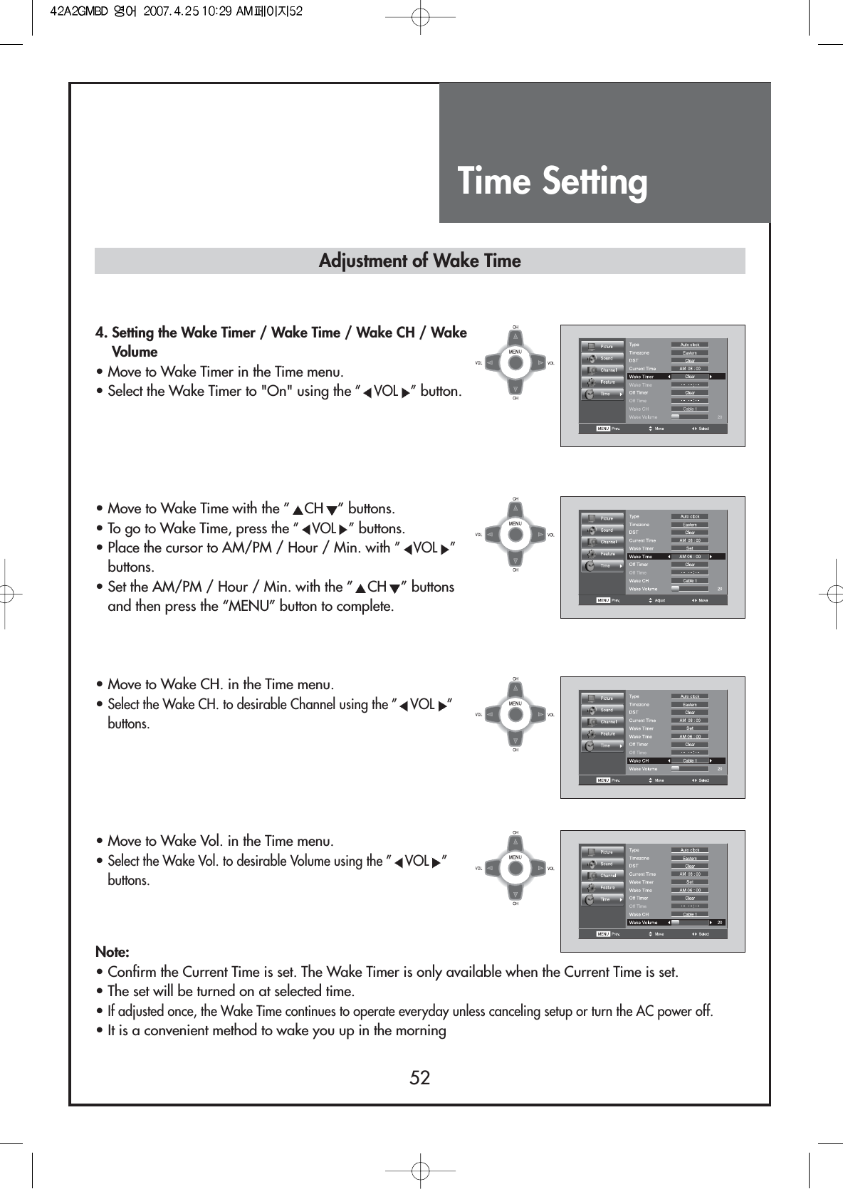 Time Setting524. Setting the Wake Timer / Wake Time / Wake CH / WakeVolume• Move to Wake Timer in the Time menu.• Select the Wake Timer to &quot;On&quot; using the ”VOL ”button.• Move to Wake Time with the ” CH ” buttons.• To go to Wake Time, press the ”VOL ”buttons.• Place the cursor to AM/PM / Hour / Min. with ”VOL ”buttons.• Set the AM/PM / Hour / Min. with the ” CH ” buttonsand then press the “MENU” button to complete.• Move to Wake CH. in the Time menu.• Select the Wake CH. to desirable Channel using the ” VOL ”buttons.• Move to Wake Vol. in the Time menu.• Select the Wake Vol. to desirable Volume using the ” VOL ”buttons.Note:• Confirm the Current Time is set. The Wake Timer is only available when the Current Time is set.• The set will be turned on at selected time.• If adjusted once, the Wake Time continues to operate everyday unless canceling setup or turn the AC power off.• It is a convenient method to wake you up in the morningAdjustment of Wake Time