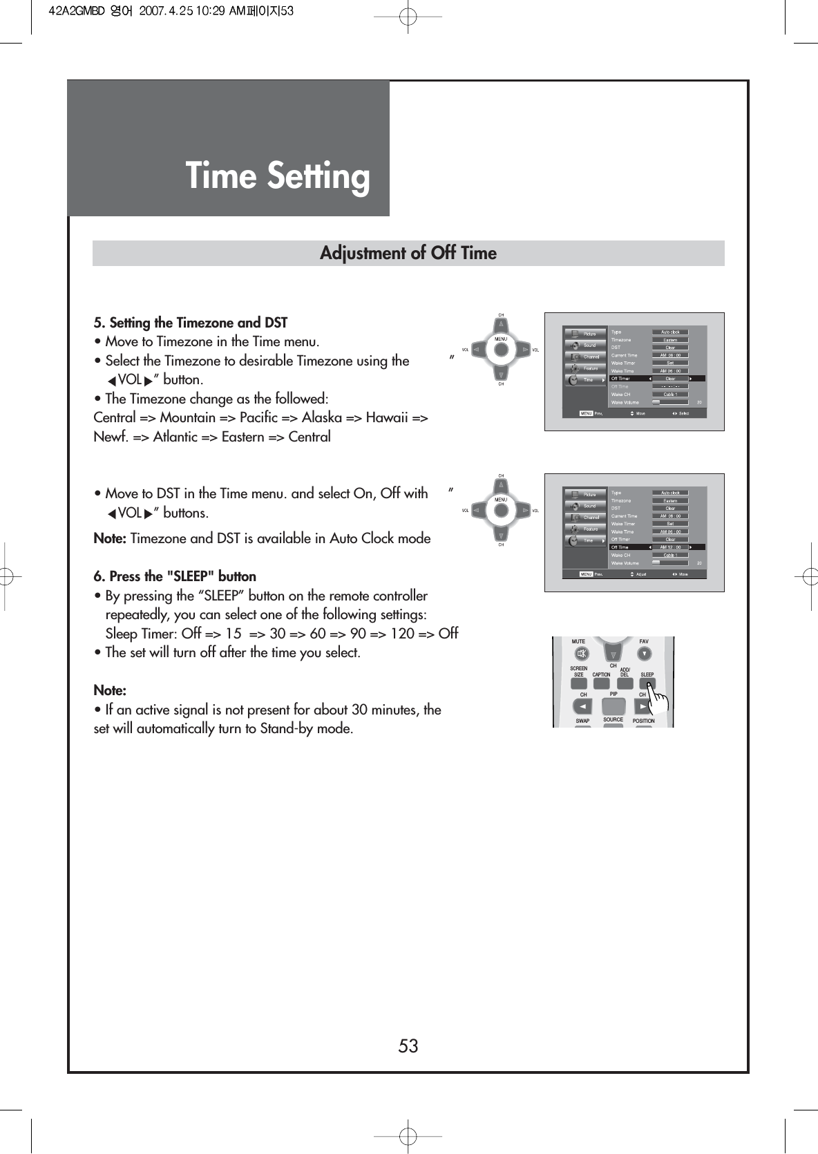 Time Setting535. Setting the Timezone and DST• Move to Timezone in the Time menu.• Select the Timezone to desirable Timezone using the          ”VOL ”button.• The Timezone change as the followed:Central =&gt; Mountain =&gt; Pacific =&gt; Alaska =&gt; Hawaii =&gt;Newf. =&gt; Atlantic =&gt; Eastern =&gt; Central• Move to DST in the Time menu. and select On, Off with     ”VOL ”buttons.Note: Timezone and DST is available in Auto Clock mode6. Press the &quot;SLEEP&quot; button• By pressing the “SLEEP” button on the remote controllerrepeatedly, you can select one of the following settings:Sleep Timer: Off =&gt; 15  =&gt; 30 =&gt; 60 =&gt; 90 =&gt; 120 =&gt; Off• The set will turn off after the time you select.Note:• If an active signal is not present for about 30 minutes, theset will automatically turn to Stand-by mode.Adjustment of Off TimeMUTESCREENSIZE CAPTIONCH PIP CHSWAP SOURCE POSITIONSLEEPCHFAVADD/DEL