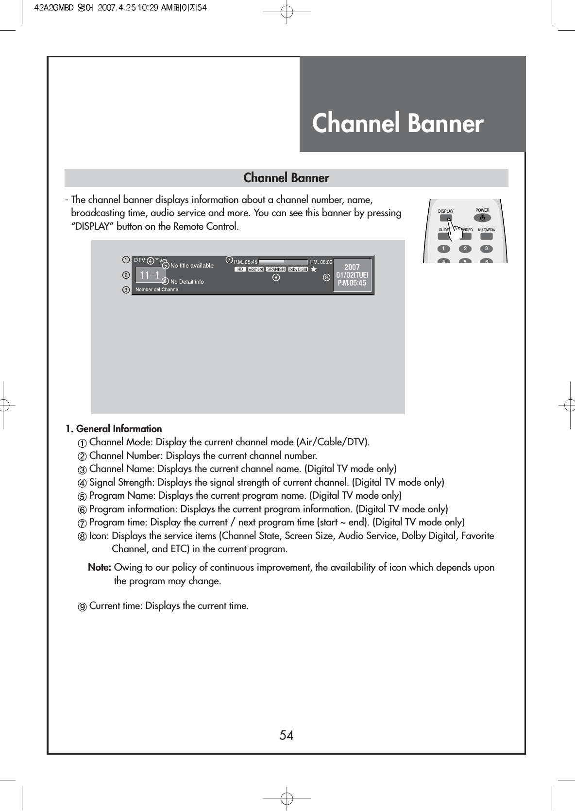 Channel Banner54DISPLAYGUIDE TV/VIDEOMULTIMEDIAPOWER1234561. General InformationChannel Mode: Display the current channel mode (Air/Cable/DTV).Channel Number: Displays the current channel number.Channel Name: Displays the current channel name. (Digital TV mode only)Signal Strength: Displays the signal strength of current channel. (Digital TV mode only)Program Name: Displays the current program name. (Digital TV mode only)Program information: Displays the current program information. (Digital TV mode only)Program time: Display the current / next program time (start ~ end). (Digital TV mode only)Icon: Displays the service items (Channel State, Screen Size, Audio Service, Dolby Digital, FavoriteChannel, and ETC) in the current program.Note: Owing to our policy of continuous improvement, the availability of icon which depends uponthe program may change.Current time: Displays the current time.Channel Banner- The channel banner displays information about a channel number, name,broadcasting time, audio service and more. You can see this banner by pressing“DISPLAY” button on the Remote Control.