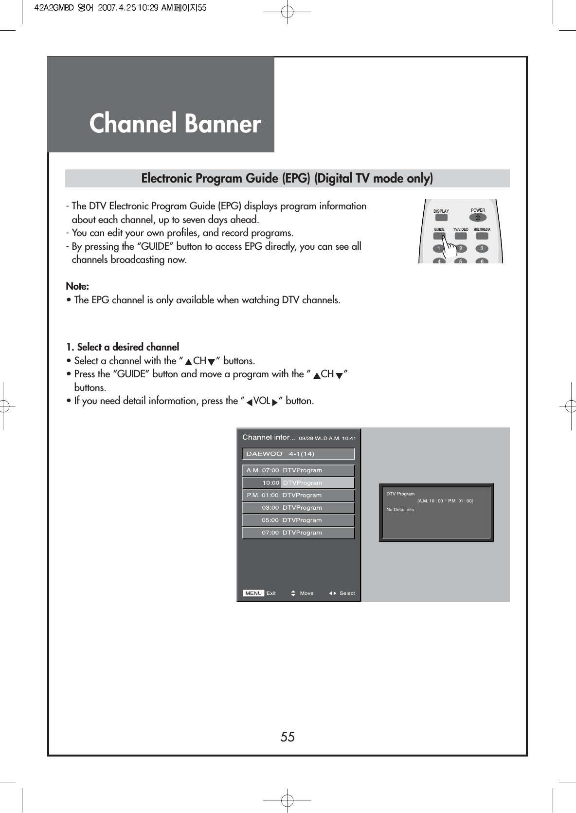 Channel Banner55Electronic Program Guide (EPG) (Digital TV mode only)- The DTV Electronic Program Guide (EPG) displays program informationabout each channel, up to seven days ahead.- You can edit your own profiles, and record programs.- By pressing the “GUIDE” button to access EPG directly, you can see allchannels broadcasting now.Note:• The EPG channel is only available when watching DTV channels.DISPLAYGUIDE TV/VIDEOMULTIMEDIAPOWER1234561. Select a desired channel• Select a channel with the ” CH ” buttons.• Press the “GUIDE” button and move a program with the ” CH ”buttons.• If you need detail information, press the ”VOL” button.