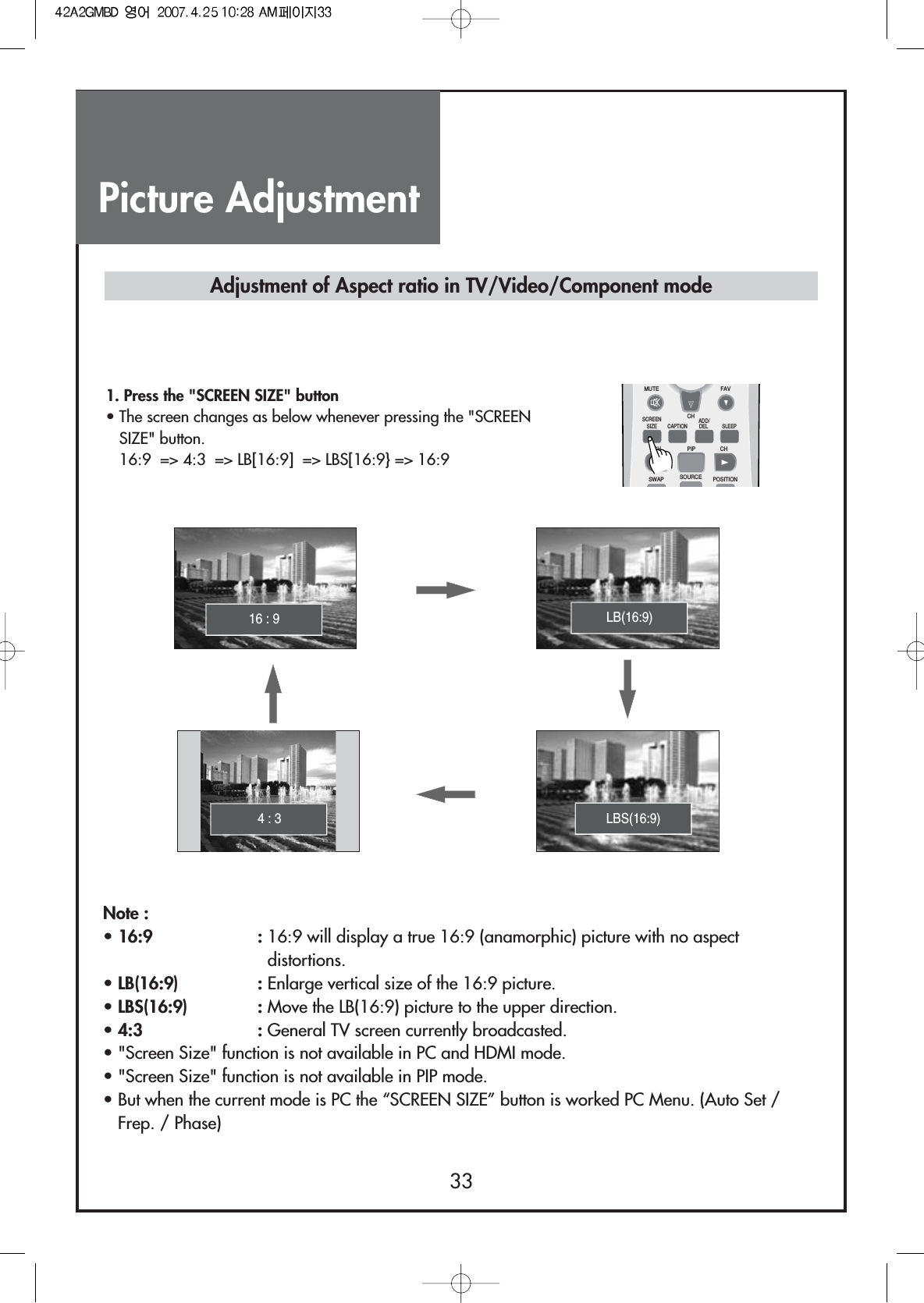 Picture Adjustment33Note :• 16:9 : 16:9 will display a true 16:9 (anamorphic) picture with no aspectdistortions.• LB(16:9)  : Enlarge vertical size of the 16:9 picture.• LBS(16:9)  : Move the LB(16:9) picture to the upper direction.• 4:3 : General TV screen currently broadcasted.• &quot;Screen Size&quot; function is not available in PC and HDMI mode.• &quot;Screen Size&quot; function is not available in PIP mode.• But when the current mode is PC the “SCREEN SIZE” button is worked PC Menu. (Auto Set /Frep. / Phase)Adjustment of Aspect ratio in TV/Video/Component mode1. Press the &quot;SCREEN SIZE&quot; button• The screen changes as below whenever pressing the &quot;SCREENSIZE&quot; button.16:9  =&gt; 4:3  =&gt; LB[16:9]  =&gt; LBS[16:9} =&gt; 16:9LB(16:9)16 : 9MUTESCREENSIZE CAPTIONCH PIP CHSWAP SOURCE POSITIONSLEEPCHFAVADD/DELLBS(16:9)4 : 3