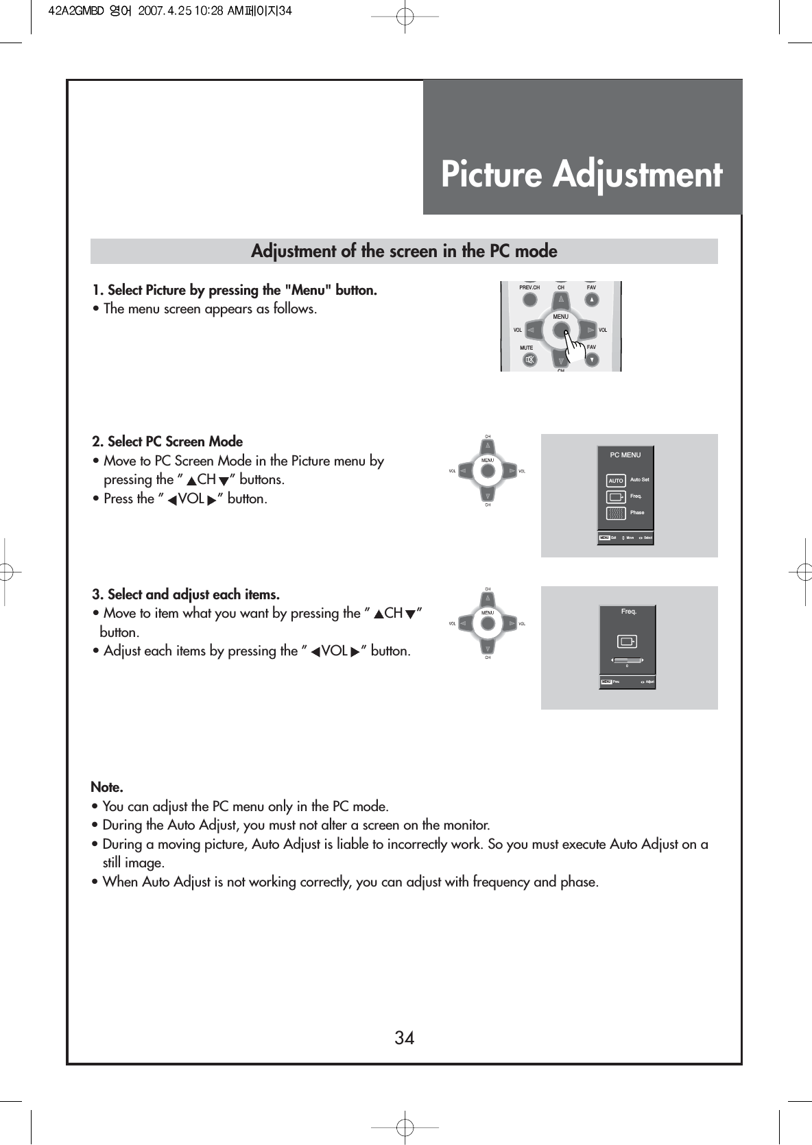 Picture Adjustment34Note.• You can adjust the PC menu only in the PC mode.• During the Auto Adjust, you must not alter a screen on the monitor.• During a moving picture, Auto Adjust is liable to incorrectly work. So you must execute Auto Adjust on astill image.• When Auto Adjust is not working correctly, you can adjust with frequency and phase.Adjustment of the screen in the PC mode1. Select Picture by pressing the &quot;Menu&quot; button.• The menu screen appears as follows.2. Select PC Screen Mode• Move to PC Screen Mode in the Picture menu bypressing the ” CH ” buttons.• Press the ” VOL ” button.AUTO Auto SetPC MENUFreq.PhaseMENU Exit Move Select3. Select and adjust each items.• Move to item what you want by pressing the ” CH ”button.• Adjust each items by pressing the ” VOL ” button.Freq.MENU Prev. Adjust0MENUFAVPREV.CHMUTEVOL VOLCHCHFAV