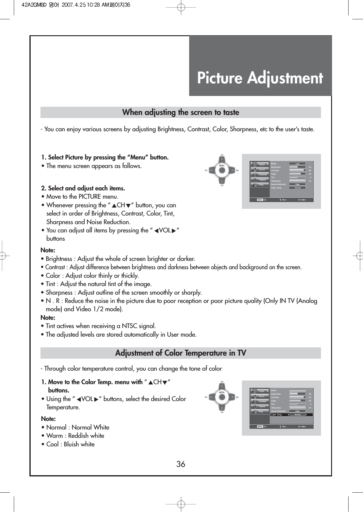 Picture Adjustment36- You can enjoy various screens by adjusting Brightness, Contrast, Color, Sharpness, etc to the user’s taste.- Through color temperature control, you can change the tone of colorWhen adjusting the screen to taste1. Select Picture by pressing the “Menu” button.• The menu screen appears as follows.2. Select and adjust each items.                                 • Move to the PICTURE menu.• Whenever pressing the ” CH ” button, you canselect in order of Brightness, Contrast, Color, Tint,Sharpness and Noise Reduction.• You can adjust all items by pressing the ” VOL ”buttonsNote:• Brightness : Adjust the whole of screen brighter or darker.• Contrast : Adjust difference between brightness and darkness between objects and background on the screen.• Color : Adjust color thinly or thickly.• Tint : Adjust the natural tint of the image.• Sharpness : Adjust outline of the screen smoothly or sharply.• N . R : Reduce the noise in the picture due to poor reception or poor picture quality (Only IN TV (Analogmode) and Video 1/2 mode).Note:• Tint actives when receiving a NTSC signal.• The adjusted levels are stored automatically in User mode.1. Move to the Color Temp. menu with ”CH ”buttons.• Using the ” VOL ” buttons, select the desired ColorTemperature.Note:• Normal : Normal White• Warm : Reddish white• Cool : Bluish whiteAdjustment of Color Temperature in TV
