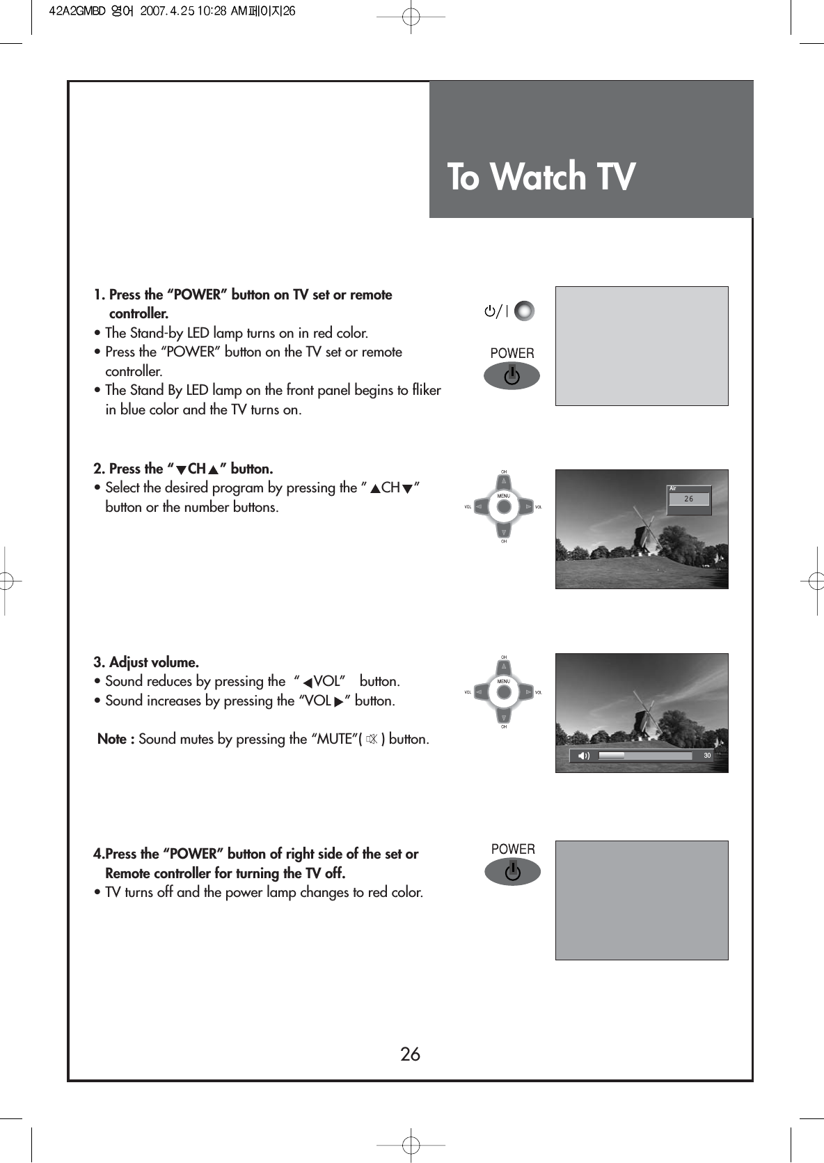 To Watch TV2630Air261. Press the “POWER” button on TV set or remotecontroller.• The Stand-by LED lamp turns on in red color. • Press the “POWER” button on the TV set or remotecontroller.• The Stand By LED lamp on the front panel begins to flikerin blue color and the TV turns on.2. Press the “ CH ” button.• Select the desired program by pressing the ” CH ”button or the number buttons.3. Adjust volume.• Sound reduces by pressing the  “ VOL” button.• Sound increases by pressing the “VOL ” button.Note : Sound mutes by pressing the “MUTE”( ) button.4.Press the “POWER” button of right side of the set orRemote controller for turning the TV off.• TV turns off and the power lamp changes to red color. 