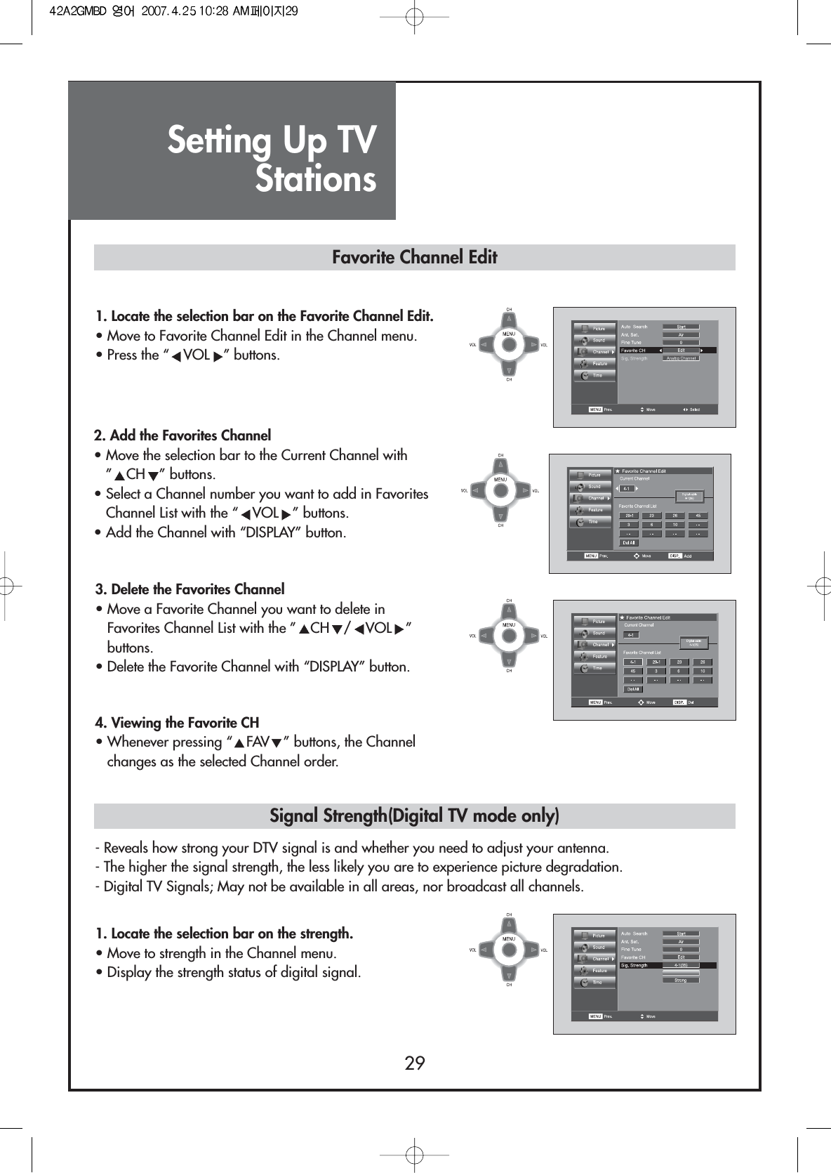 Setting Up TVStations291. Locate the selection bar on the Favorite Channel Edit.• Move to Favorite Channel Edit in the Channel menu.• Press the “ VOL ” buttons.3. Delete the Favorites Channel• Move a Favorite Channel you want to delete inFavorites Channel List with the ” CH /VOL ”buttons.• Delete the Favorite Channel with “DISPLAY” button.4. Viewing the Favorite CH• Whenever pressing “VFAVW” buttons, the Channelchanges as the selected Channel order.- Reveals how strong your DTV signal is and whether you need to adjust your antenna.- The higher the signal strength, the less likely you are to experience picture degradation.- Digital TV Signals; May not be available in all areas, nor broadcast all channels.1. Locate the selection bar on the strength.• Move to strength in the Channel menu.• Display the strength status of digital signal.Favorite Channel EditSignal Strength(Digital TV mode only)2. Add the Favorites Channel• Move the selection bar to the Current Channel with”CH ” buttons.• Select a Channel number you want to add in FavoritesChannel List with the “ VOL ” buttons.• Add the Channel with “DISPLAY” button.